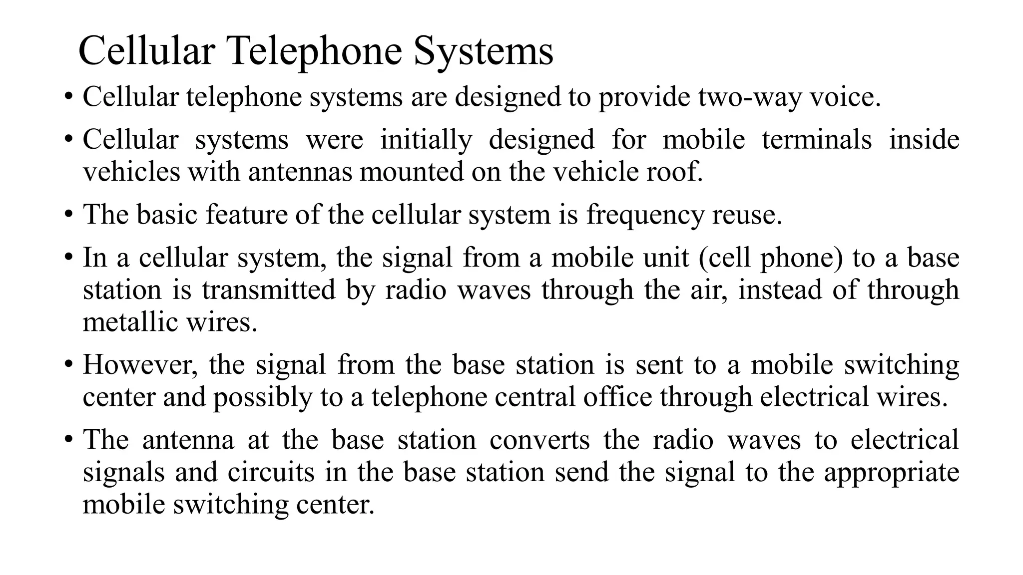 Cellular Telephone Systems
• Cellular telephone systems are designed to provide two-way voice.
• Cellular systems were initially designed for mobile terminals inside
vehicles with antennas mounted on the vehicle roof.
• The basic feature of the cellular system is frequency reuse.
• In a cellular system, the signal from a mobile unit (cell phone) to a base
station is transmitted by radio waves through the air, instead of through
metallic wires.
• However, the signal from the base station is sent to a mobile switching
center and possibly to a telephone central office through electrical wires.
• The antenna at the base station converts the radio waves to electrical
signals and circuits in the base station send the signal to the appropriate
mobile switching center.
 