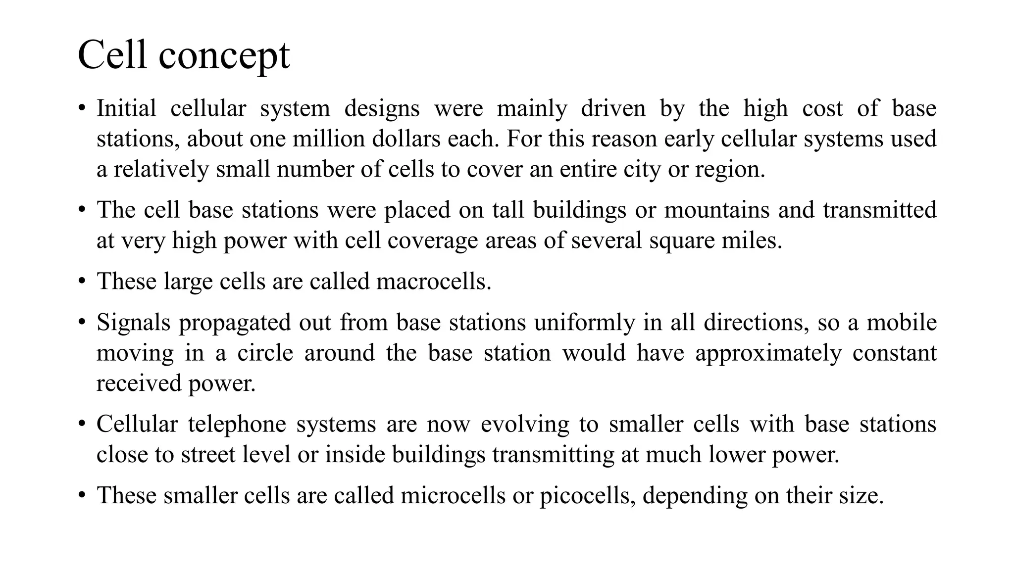Cell concept
• Initial cellular system designs were mainly driven by the high cost of base
stations, about one million dollars each. For this reason early cellular systems used
a relatively small number of cells to cover an entire city or region.
• The cell base stations were placed on tall buildings or mountains and transmitted
at very high power with cell coverage areas of several square miles.
• These large cells are called macrocells.
• Signals propagated out from base stations uniformly in all directions, so a mobile
moving in a circle around the base station would have approximately constant
received power.
• Cellular telephone systems are now evolving to smaller cells with base stations
close to street level or inside buildings transmitting at much lower power.
• These smaller cells are called microcells or picocells, depending on their size.
 