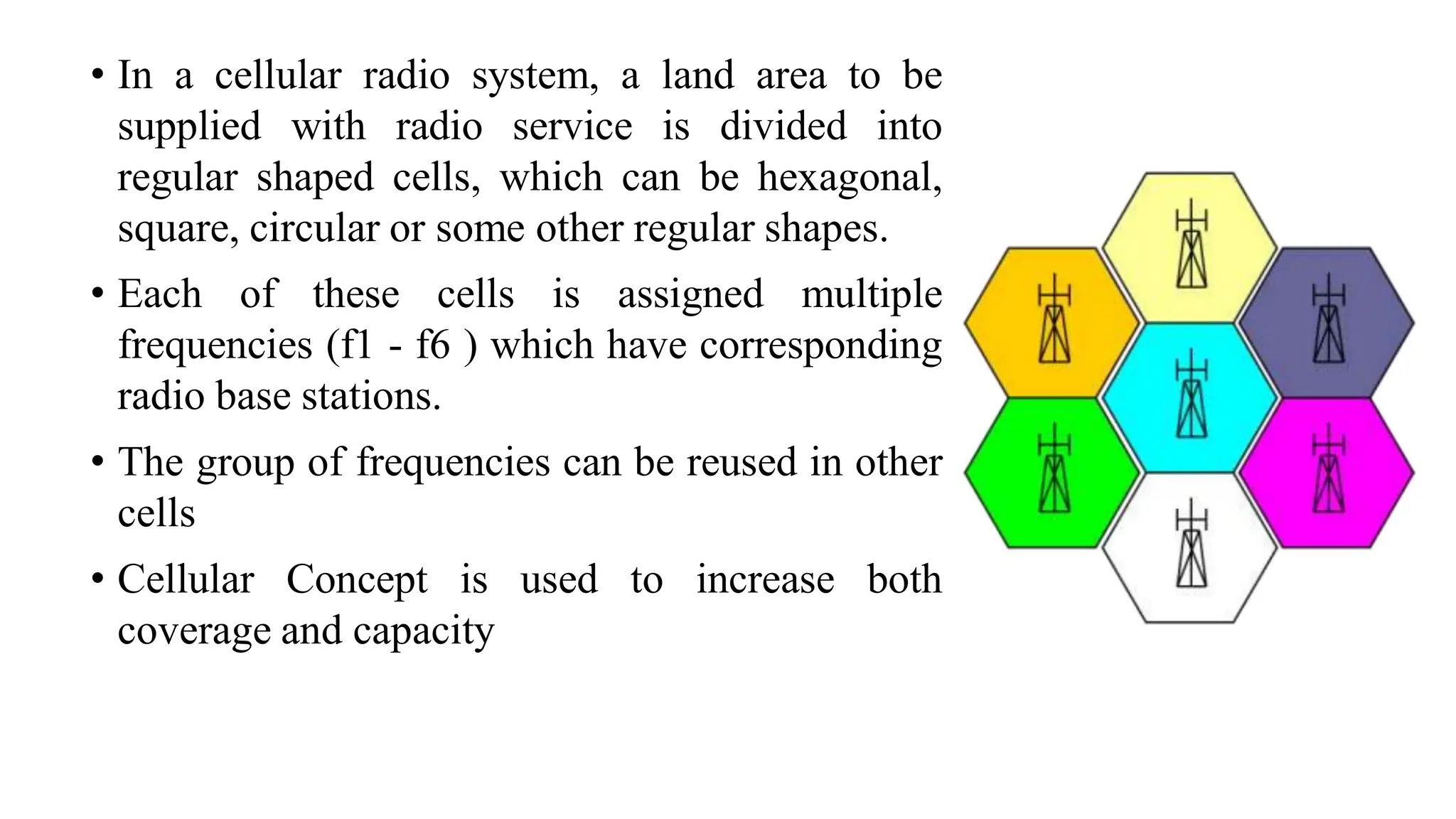 • In a cellular radio system, a land area to be
supplied with radio service is divided into
regular shaped cells, which can be hexagonal,
square, circular or some other regular shapes.
• Each of these cells is assigned multiple
frequencies (f1 - f6 ) which have corresponding
radio base stations.
• The group of frequencies can be reused in other
cells
• Cellular Concept is used to increase both
coverage and capacity
 
