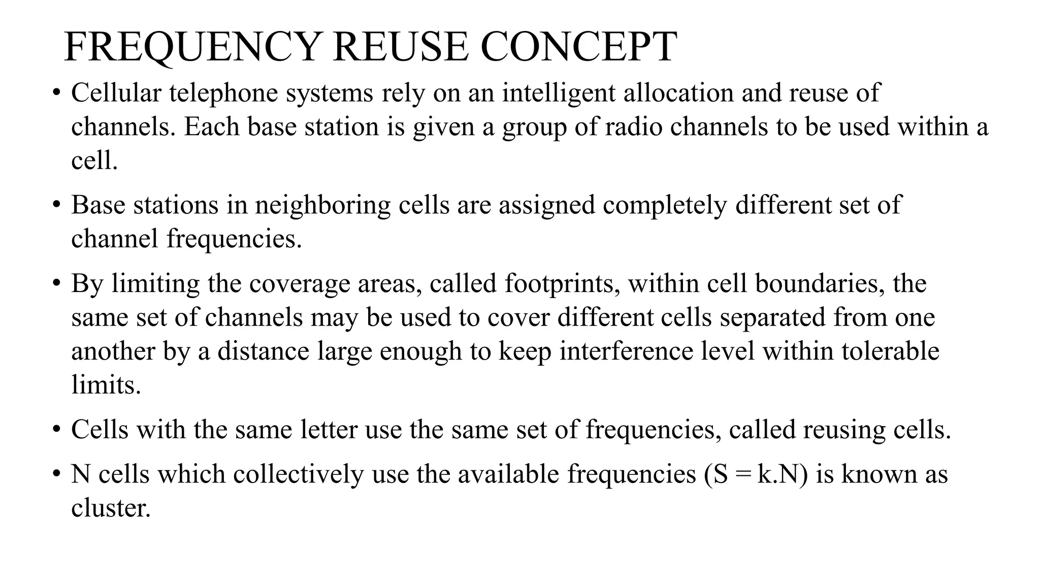 FREQUENCY REUSE CONCEPT
• Cellular telephone systems rely on an intelligent allocation and reuse of
channels. Each base station is given a group of radio channels to be used within a
cell.
• Base stations in neighboring cells are assigned completely different set of
channel frequencies.
• By limiting the coverage areas, called footprints, within cell boundaries, the
same set of channels may be used to cover different cells separated from one
another by a distance large enough to keep interference level within tolerable
limits.
• Cells with the same letter use the same set of frequencies, called reusing cells.
• N cells which collectively use the available frequencies (S = k.N) is known as
cluster.
 