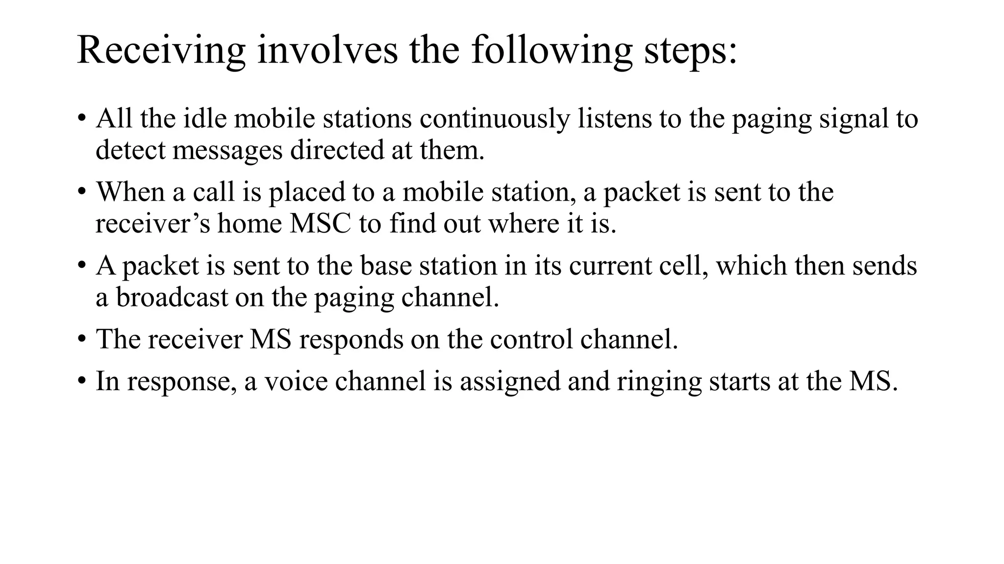 Receiving involves the following steps:
• All the idle mobile stations continuously listens to the paging signal to
detect messages directed at them.
• When a call is placed to a mobile station, a packet is sent to the
receiver’s home MSC to find out where it is.
• A packet is sent to the base station in its current cell, which then sends
a broadcast on the paging channel.
• The receiver MS responds on the control channel.
• In response, a voice channel is assigned and ringing starts at the MS.
 
