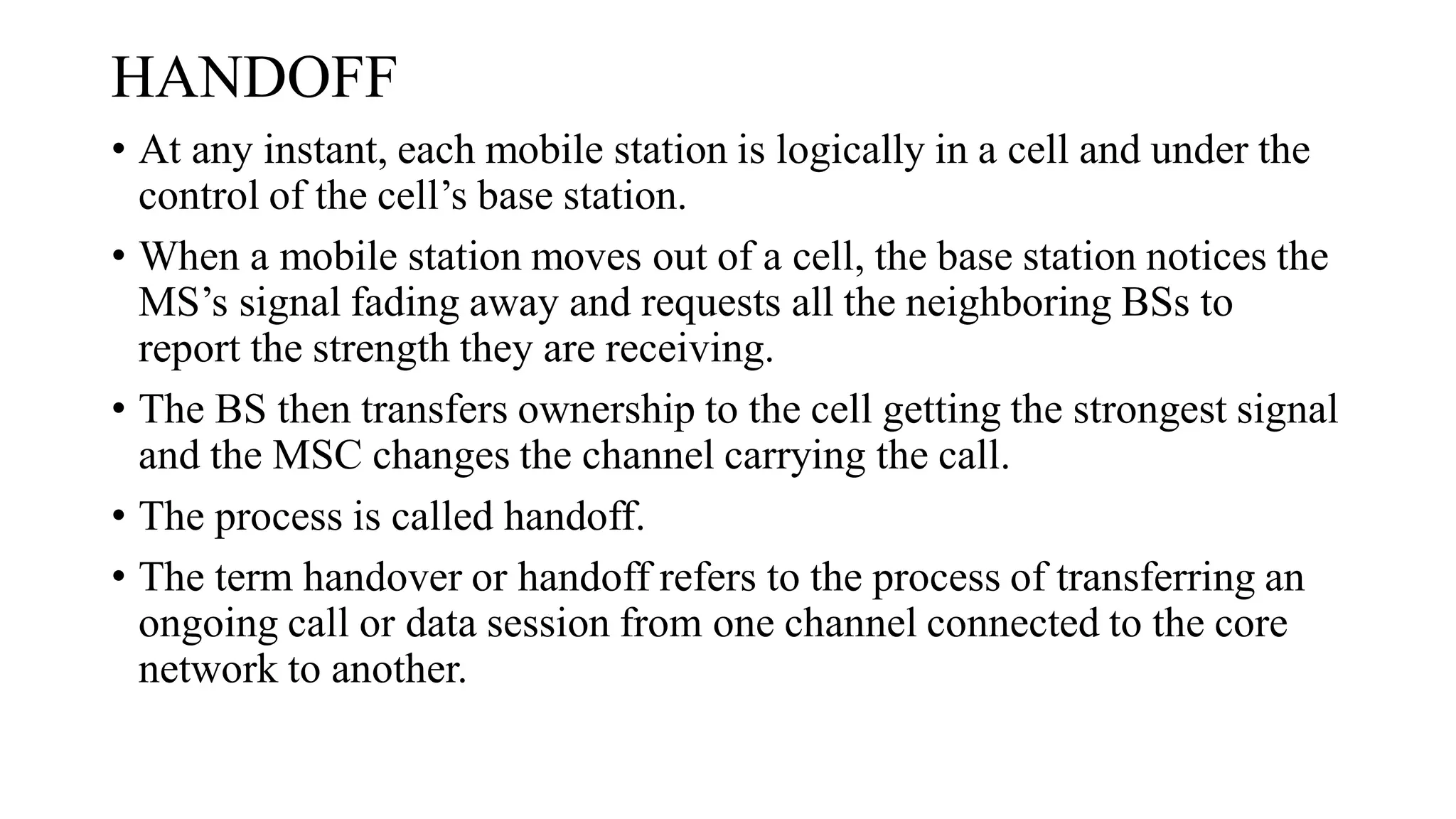 HANDOFF
• At any instant, each mobile station is logically in a cell and under the
control of the cell’s base station.
• When a mobile station moves out of a cell, the base station notices the
MS’s signal fading away and requests all the neighboring BSs to
report the strength they are receiving.
• The BS then transfers ownership to the cell getting the strongest signal
and the MSC changes the channel carrying the call.
• The process is called handoff.
• The term handover or handoff refers to the process of transferring an
ongoing call or data session from one channel connected to the core
network to another.
 