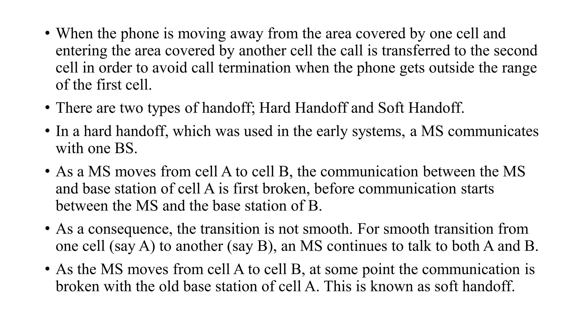 • When the phone is moving away from the area covered by one cell and
entering the area covered by another cell the call is transferred to the second
cell in order to avoid call termination when the phone gets outside the range
of the first cell.
• There are two types of handoff; Hard Handoff and Soft Handoff.
• In a hard handoff, which was used in the early systems, a MS communicates
with one BS.
• As a MS moves from cell A to cell B, the communication between the MS
and base station of cell A is first broken, before communication starts
between the MS and the base station of B.
• As a consequence, the transition is not smooth. For smooth transition from
one cell (say A) to another (say B), an MS continues to talk to both A and B.
• As the MS moves from cell A to cell B, at some point the communication is
broken with the old base station of cell A. This is known as soft handoff.
 