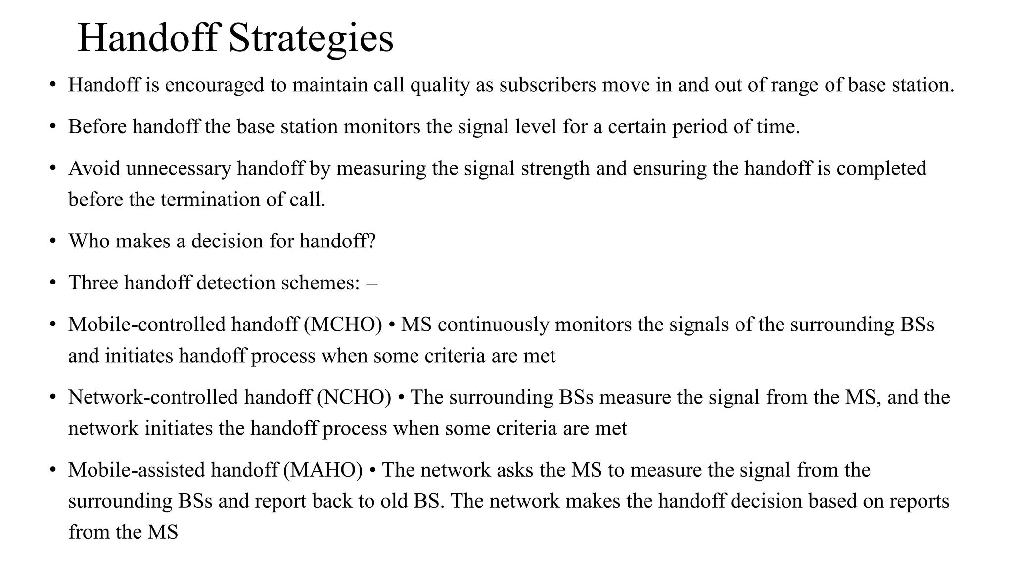 Handoff Strategies
• Handoff is encouraged to maintain call quality as subscribers move in and out of range of base station.
• Before handoff the base station monitors the signal level for a certain period of time.
• Avoid unnecessary handoff by measuring the signal strength and ensuring the handoff is completed
before the termination of call.
• Who makes a decision for handoff?
• Three handoff detection schemes: –
• Mobile-controlled handoff (MCHO) • MS continuously monitors the signals of the surrounding BSs
and initiates handoff process when some criteria are met
• Network-controlled handoff (NCHO) • The surrounding BSs measure the signal from the MS, and the
network initiates the handoff process when some criteria are met
• Mobile-assisted handoff (MAHO) • The network asks the MS to measure the signal from the
surrounding BSs and report back to old BS. The network makes the handoff decision based on reports
from the MS
 