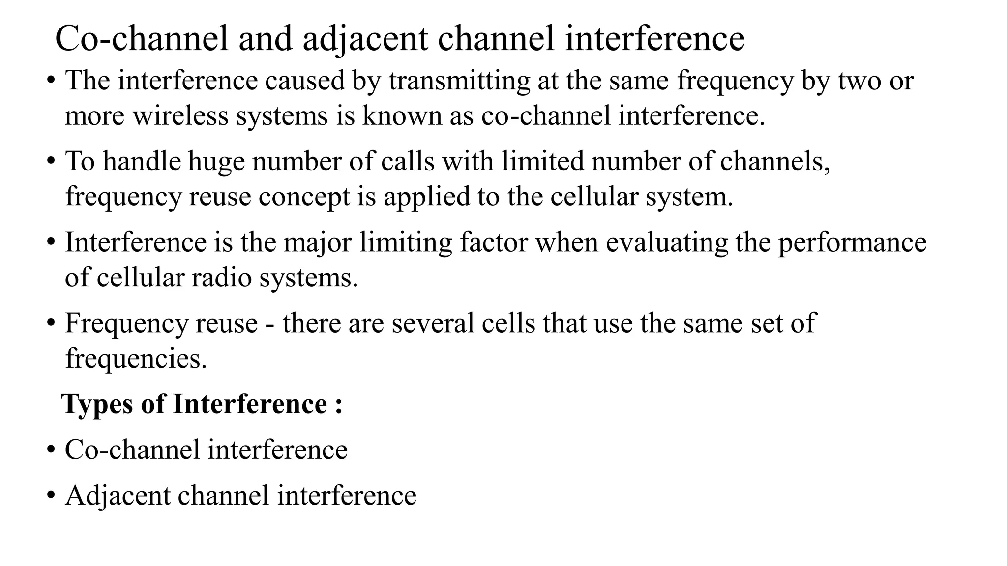 Co-channel and adjacent channel interference
• The interference caused by transmitting at the same frequency by two or
more wireless systems is known as co-channel interference.
• To handle huge number of calls with limited number of channels,
frequency reuse concept is applied to the cellular system.
• Interference is the major limiting factor when evaluating the performance
of cellular radio systems.
• Frequency reuse - there are several cells that use the same set of
frequencies.
Types of Interference :
• Co-channel interference
• Adjacent channel interference
 