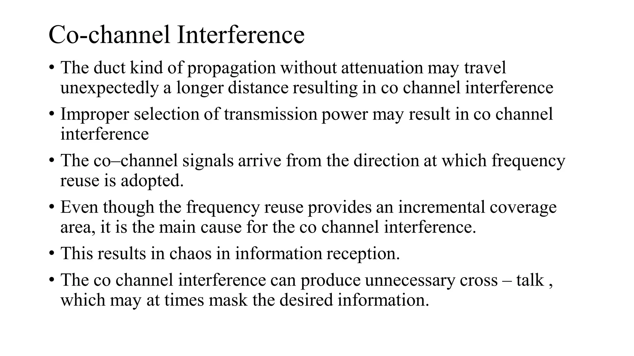 Co-channel Interference
• The duct kind of propagation without attenuation may travel
unexpectedly a longer distance resulting in co channel interference
• Improper selection of transmission power may result in co channel
interference
• The co–channel signals arrive from the direction at which frequency
reuse is adopted.
• Even though the frequency reuse provides an incremental coverage
area, it is the main cause for the co channel interference.
• This results in chaos in information reception.
• The co channel interference can produce unnecessary cross – talk ,
which may at times mask the desired information.
 