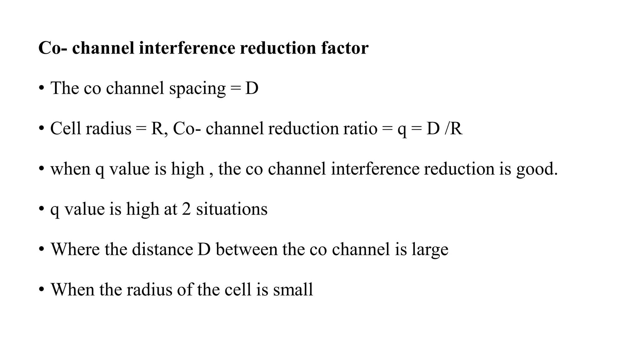 Co- channel interference reduction factor
• The co channel spacing = D
• Cell radius = R, Co- channel reduction ratio = q = D /R
• when q value is high , the co channel interference reduction is good.
• q value is high at 2 situations
• Where the distance D between the co channel is large
• When the radius of the cell is small
 