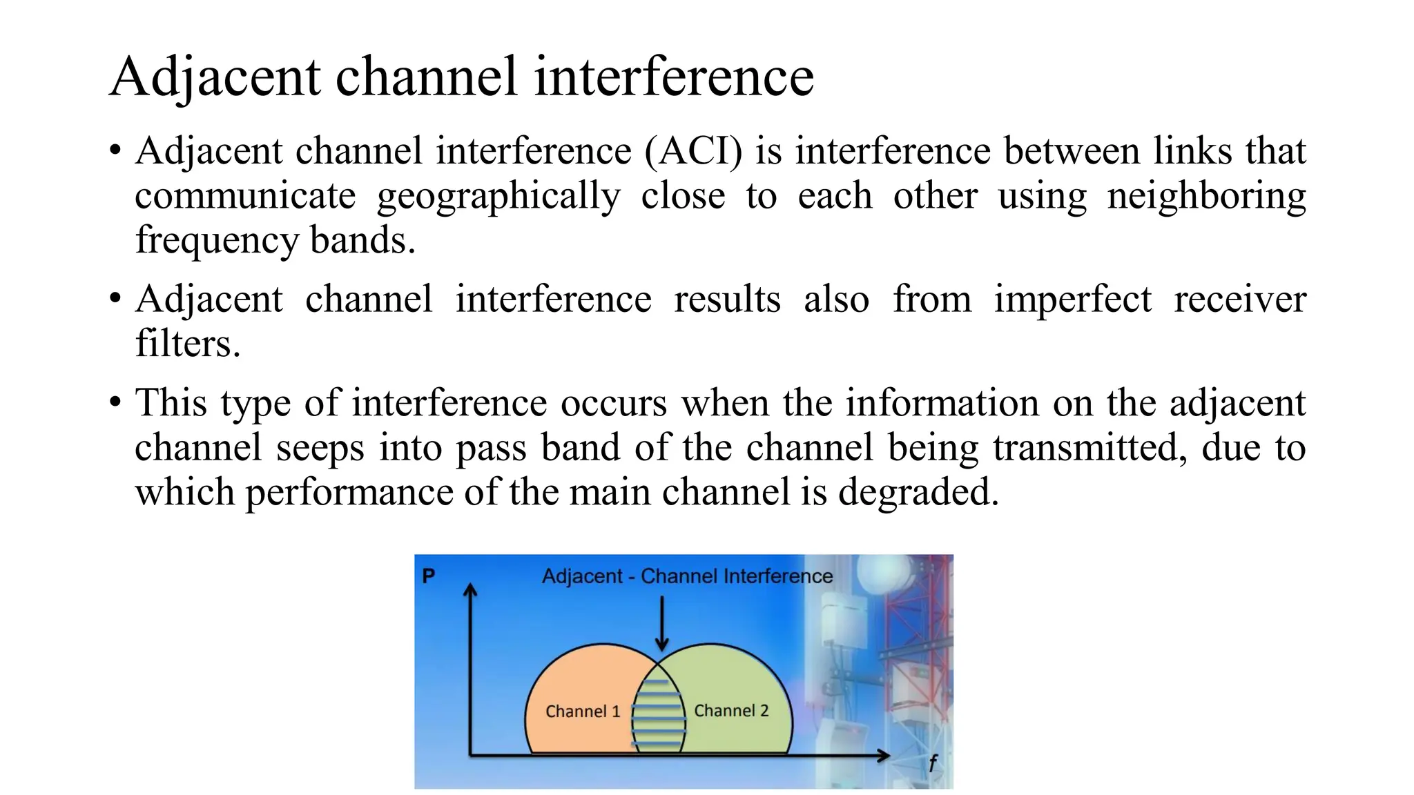 Adjacent channel interference
• Adjacent channel interference (ACI) is interference between links that
communicate geographically close to each other using neighboring
frequency bands.
• Adjacent channel interference results also from imperfect receiver
filters.
• This type of interference occurs when the information on the adjacent
channel seeps into pass band of the channel being transmitted, due to
which performance of the main channel is degraded.
 