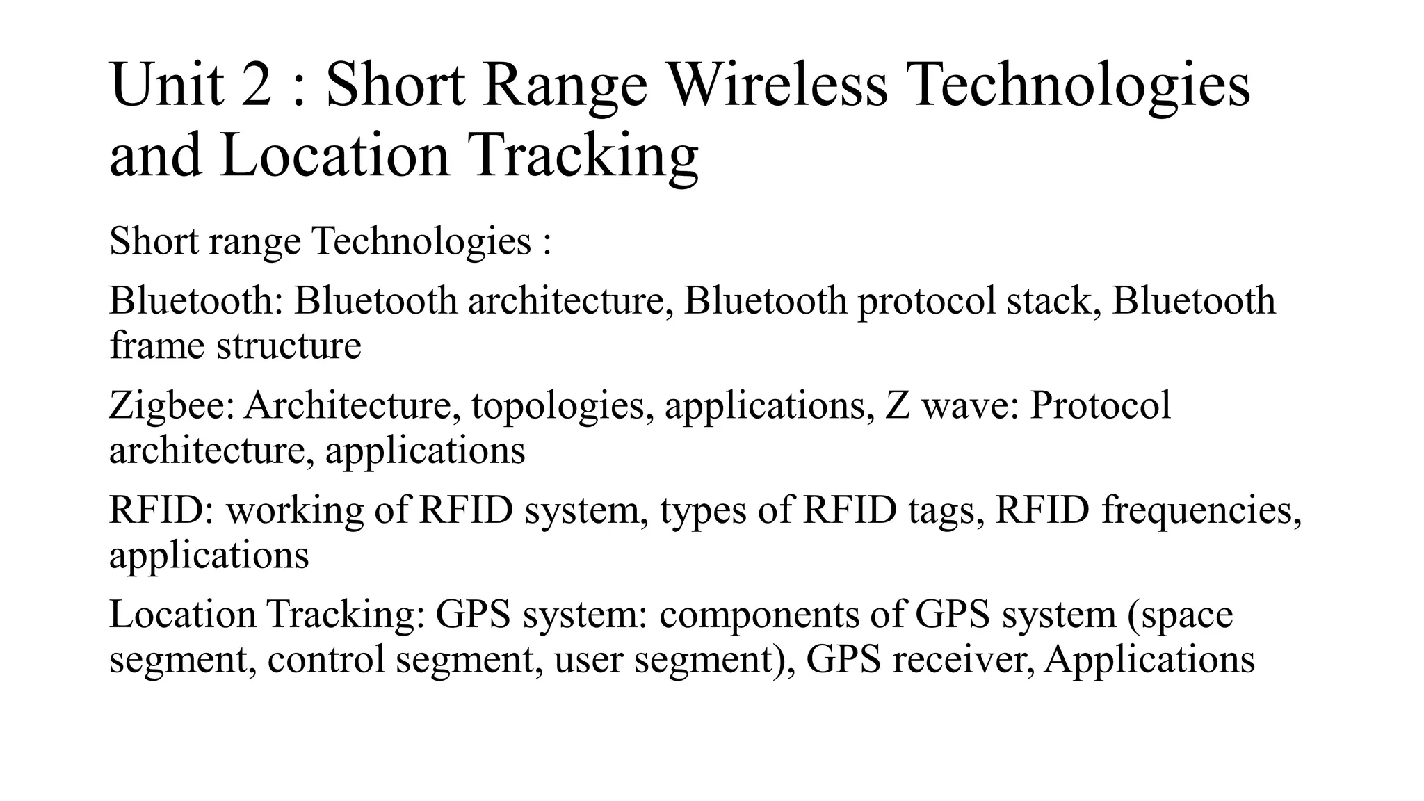 Unit 2 : Short Range Wireless Technologies
and Location Tracking
Short range Technologies :
Bluetooth: Bluetooth architecture, Bluetooth protocol stack, Bluetooth
frame structure
Zigbee: Architecture, topologies, applications, Z wave: Protocol
architecture, applications
RFID: working of RFID system, types of RFID tags, RFID frequencies,
applications
Location Tracking: GPS system: components of GPS system (space
segment, control segment, user segment), GPS receiver, Applications
 
