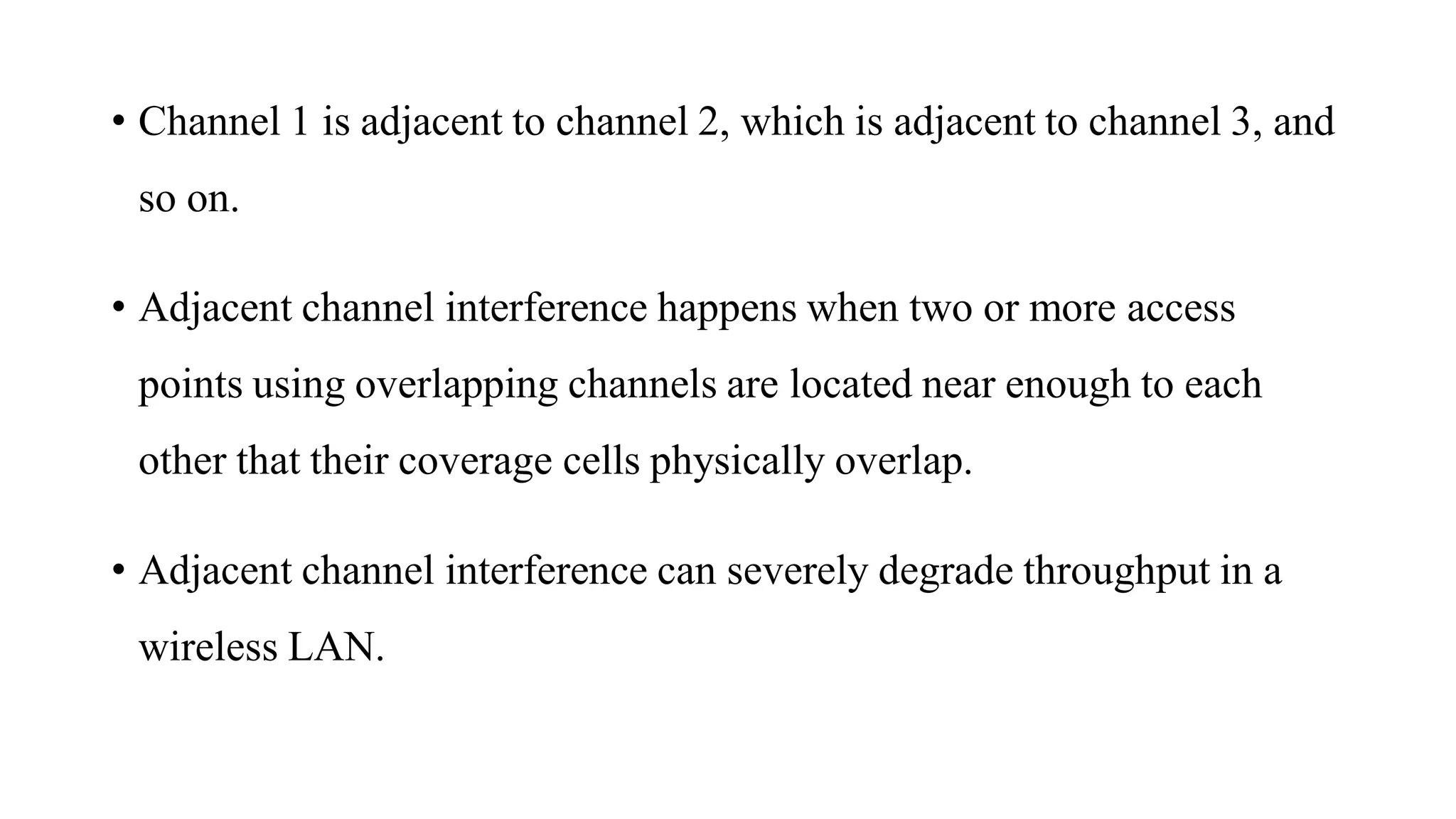 • Channel 1 is adjacent to channel 2, which is adjacent to channel 3, and
so on.
• Adjacent channel interference happens when two or more access
points using overlapping channels are located near enough to each
other that their coverage cells physically overlap.
• Adjacent channel interference can severely degrade throughput in a
wireless LAN.
 