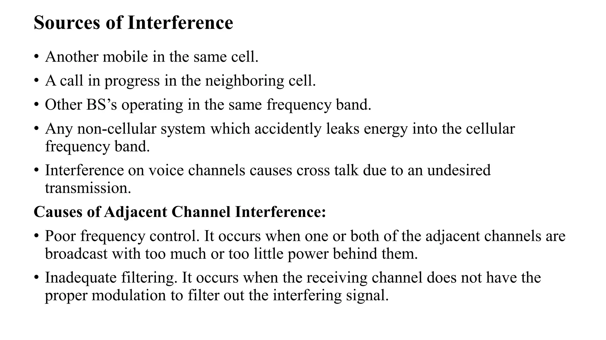 Sources of Interference
• Another mobile in the same cell.
• A call in progress in the neighboring cell.
• Other BS’s operating in the same frequency band.
• Any non-cellular system which accidently leaks energy into the cellular
frequency band.
• Interference on voice channels causes cross talk due to an undesired
transmission.
Causes of Adjacent Channel Interference:
• Poor frequency control. It occurs when one or both of the adjacent channels are
broadcast with too much or too little power behind them.
• Inadequate filtering. It occurs when the receiving channel does not have the
proper modulation to filter out the interfering signal.
 