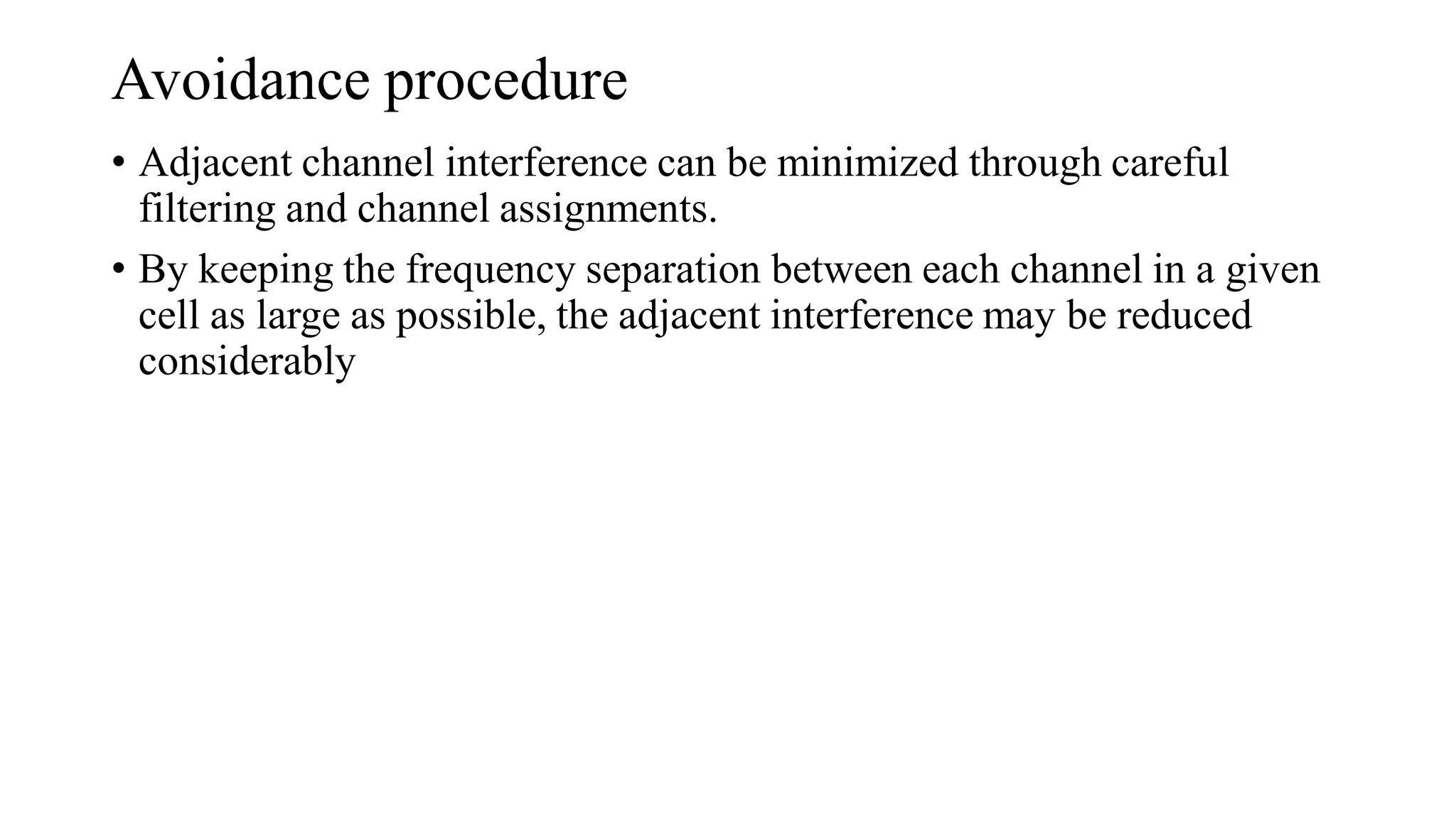 Avoidance procedure
• Adjacent channel interference can be minimized through careful
filtering and channel assignments.
• By keeping the frequency separation between each channel in a given
cell as large as possible, the adjacent interference may be reduced
considerably
 