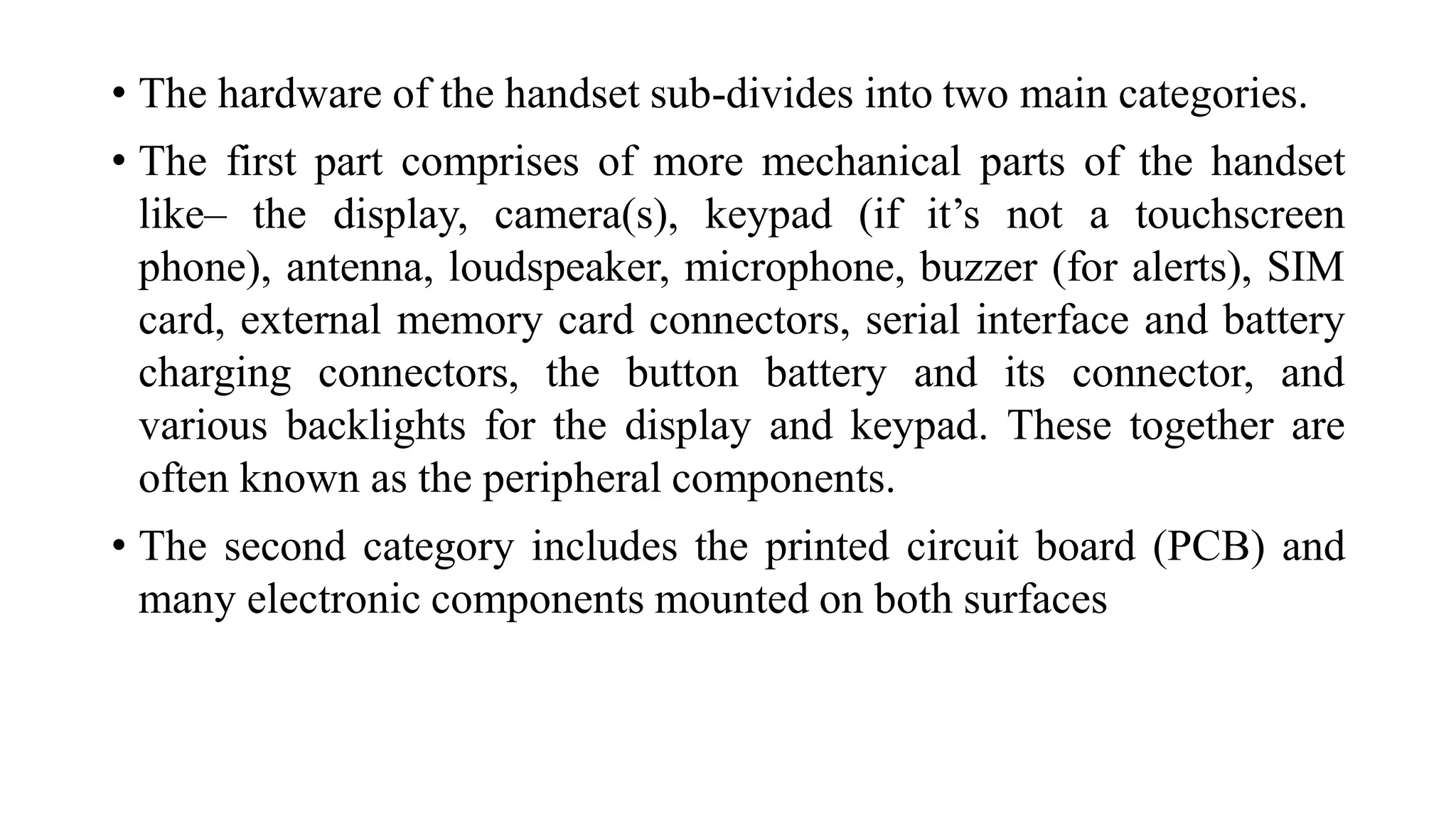 • The hardware of the handset sub-divides into two main categories.
• The first part comprises of more mechanical parts of the handset
like– the display, camera(s), keypad (if it’s not a touchscreen
phone), antenna, loudspeaker, microphone, buzzer (for alerts), SIM
card, external memory card connectors, serial interface and battery
charging connectors, the button battery and its connector, and
various backlights for the display and keypad. These together are
often known as the peripheral components.
• The second category includes the printed circuit board (PCB) and
many electronic components mounted on both surfaces
 
