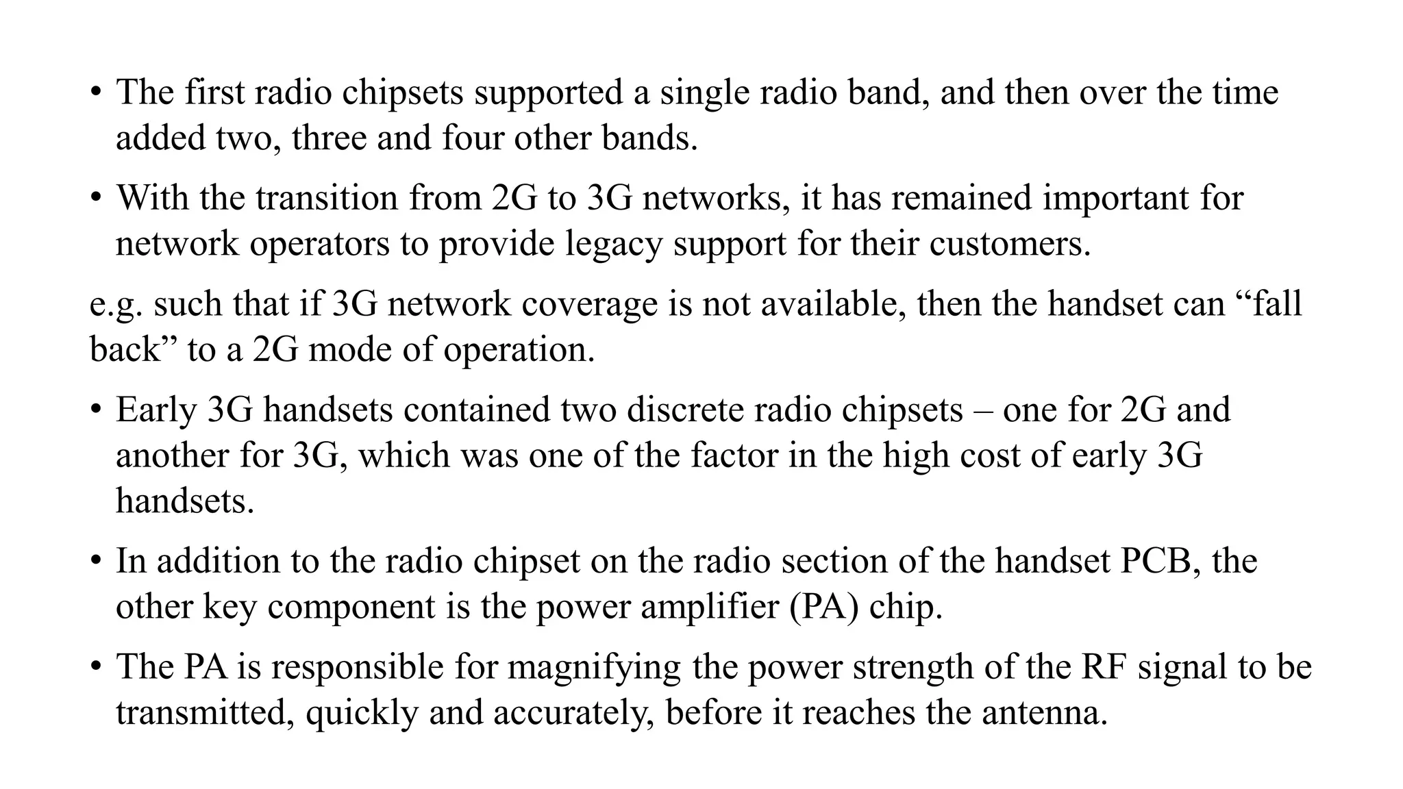 • The first radio chipsets supported a single radio band, and then over the time
added two, three and four other bands.
• With the transition from 2G to 3G networks, it has remained important for
network operators to provide legacy support for their customers.
e.g. such that if 3G network coverage is not available, then the handset can “fall
back” to a 2G mode of operation.
• Early 3G handsets contained two discrete radio chipsets – one for 2G and
another for 3G, which was one of the factor in the high cost of early 3G
handsets.
• In addition to the radio chipset on the radio section of the handset PCB, the
other key component is the power amplifier (PA) chip.
• The PA is responsible for magnifying the power strength of the RF signal to be
transmitted, quickly and accurately, before it reaches the antenna.
 