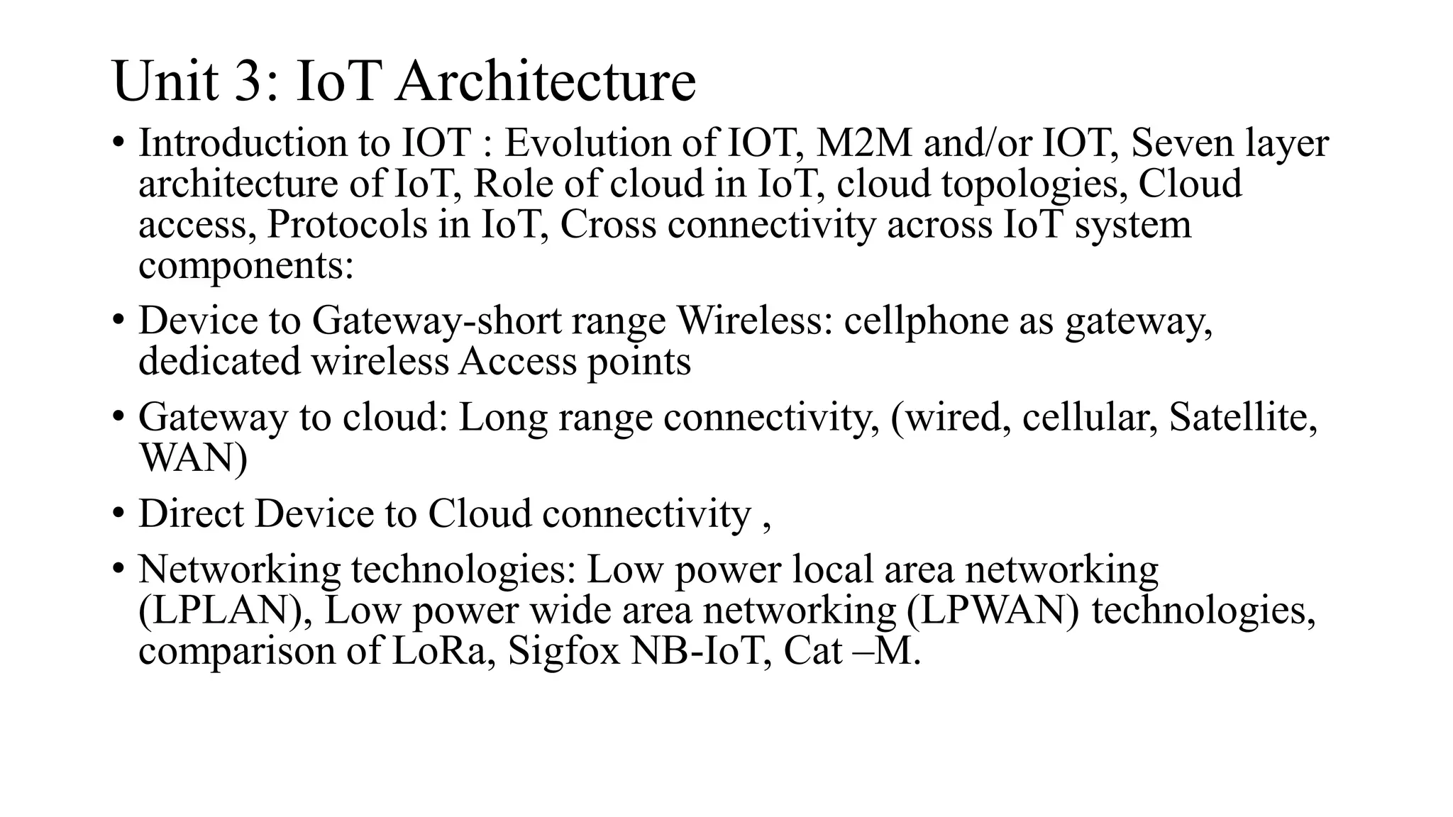 Unit 3: IoT Architecture
• Introduction to IOT : Evolution of IOT, M2M and/or IOT, Seven layer
architecture of IoT, Role of cloud in IoT, cloud topologies, Cloud
access, Protocols in IoT, Cross connectivity across IoT system
components:
• Device to Gateway-short range Wireless: cellphone as gateway,
dedicated wireless Access points
• Gateway to cloud: Long range connectivity, (wired, cellular, Satellite,
WAN)
• Direct Device to Cloud connectivity ,
• Networking technologies: Low power local area networking
(LPLAN), Low power wide area networking (LPWAN) technologies,
comparison of LoRa, Sigfox NB-IoT, Cat –M.
 