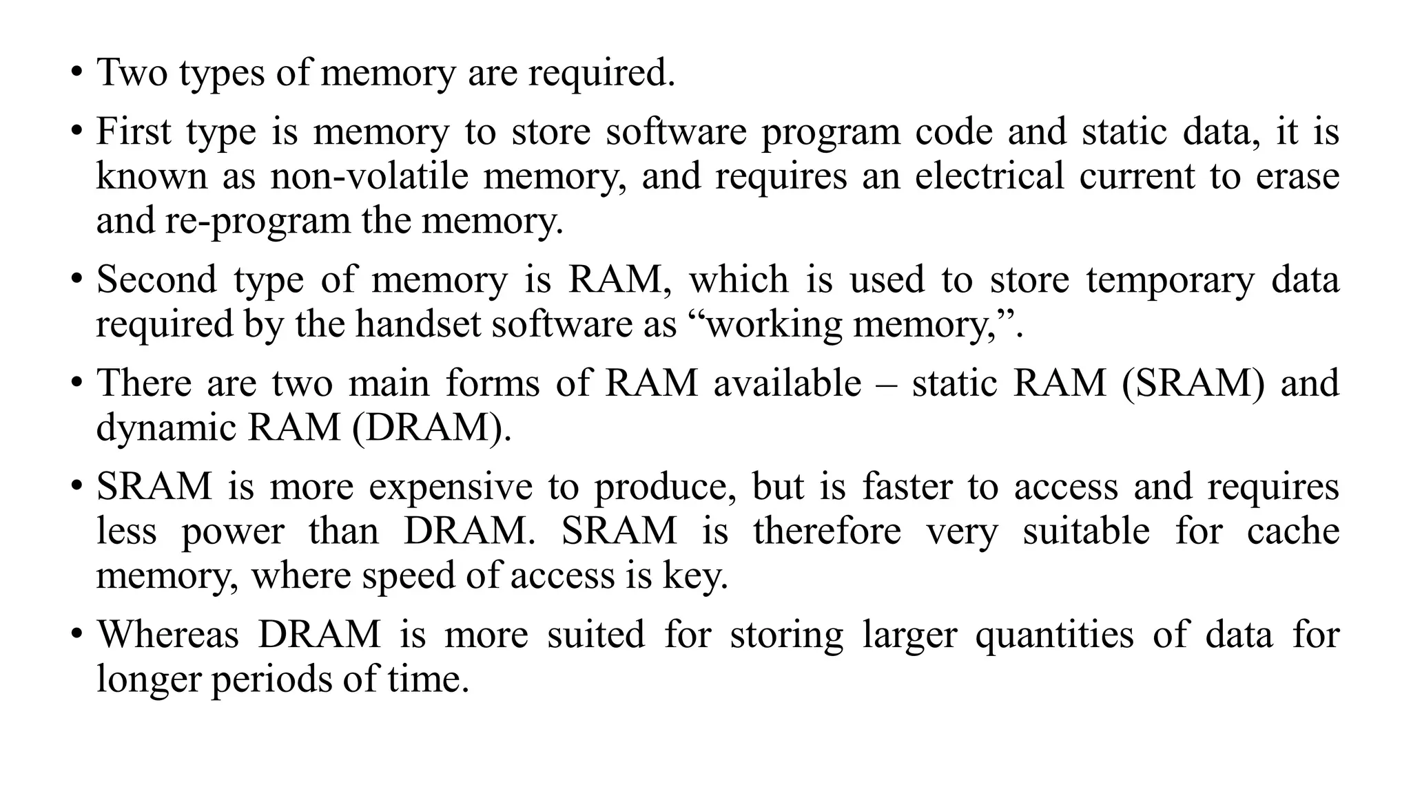 • Two types of memory are required.
• First type is memory to store software program code and static data, it is
known as non-volatile memory, and requires an electrical current to erase
and re-program the memory.
• Second type of memory is RAM, which is used to store temporary data
required by the handset software as “working memory,”.
• There are two main forms of RAM available – static RAM (SRAM) and
dynamic RAM (DRAM).
• SRAM is more expensive to produce, but is faster to access and requires
less power than DRAM. SRAM is therefore very suitable for cache
memory, where speed of access is key.
• Whereas DRAM is more suited for storing larger quantities of data for
longer periods of time.
 