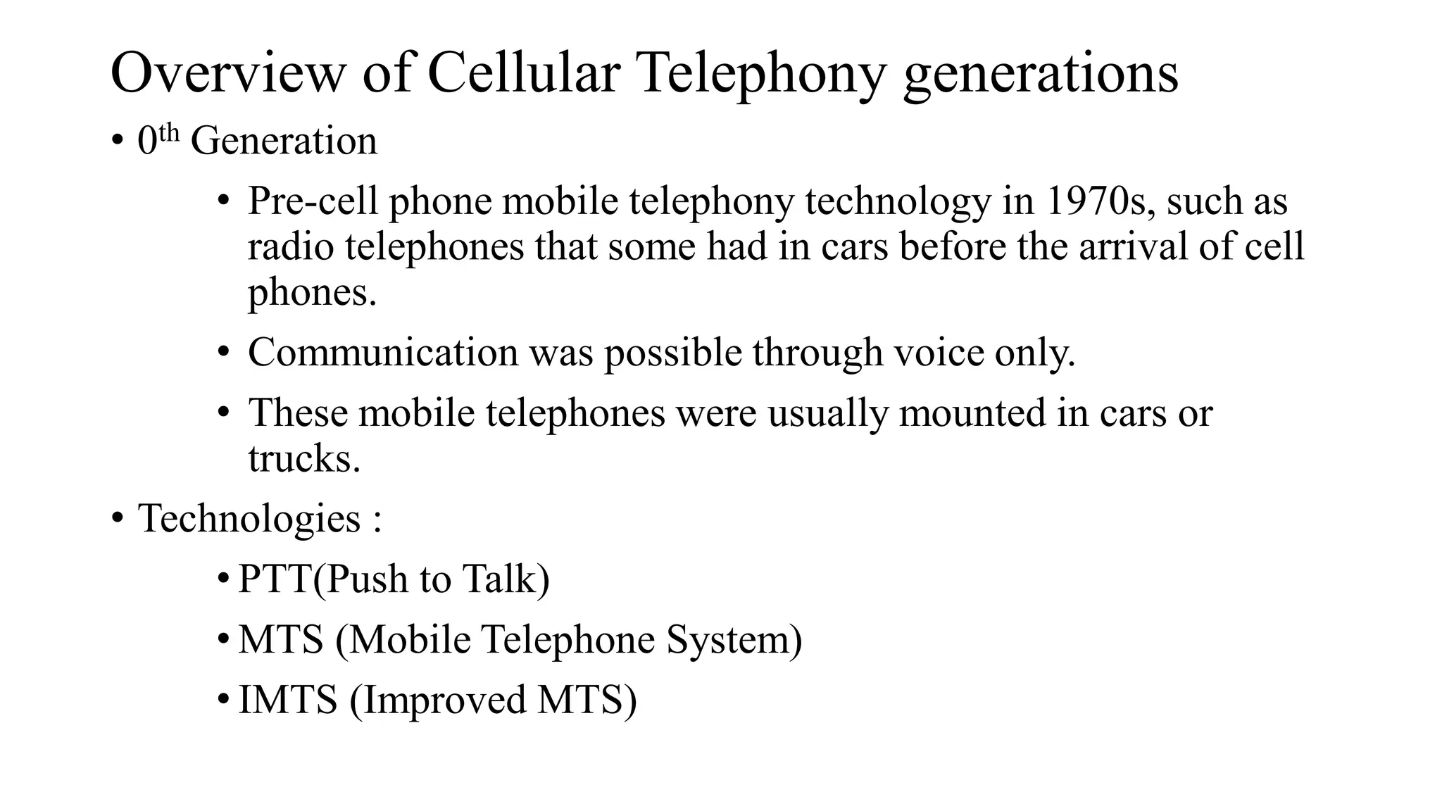 Overview of Cellular Telephony generations
• 0th Generation
• Pre-cell phone mobile telephony technology in 1970s, such as
radio telephones that some had in cars before the arrival of cell
phones.
• Communication was possible through voice only.
• These mobile telephones were usually mounted in cars or
trucks.
• Technologies :
• PTT(Push to Talk)
• MTS (Mobile Telephone System)
• IMTS (Improved MTS)
 