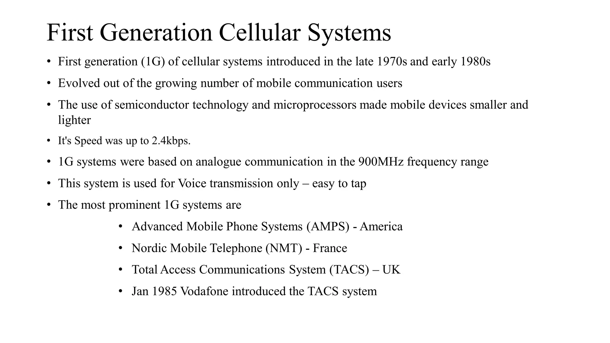 First Generation Cellular Systems
• First generation (1G) of cellular systems introduced in the late 1970s and early 1980s
• Evolved out of the growing number of mobile communication users
• The use of semiconductor technology and microprocessors made mobile devices smaller and
lighter
• It's Speed was up to 2.4kbps.
• 1G systems were based on analogue communication in the 900MHz frequency range
• This system is used for Voice transmission only – easy to tap
• The most prominent 1G systems are
• Advanced Mobile Phone Systems (AMPS) - America
• Nordic Mobile Telephone (NMT) - France
• Total Access Communications System (TACS) – UK
• Jan 1985 Vodafone introduced the TACS system
 