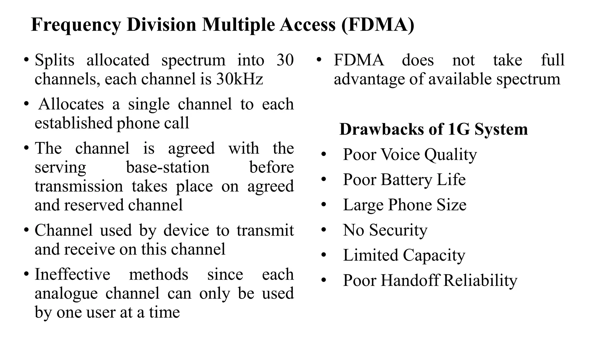 • Splits allocated spectrum into 30
channels, each channel is 30kHz
• Allocates a single channel to each
established phone call
• The channel is agreed with the
serving base-station before
transmission takes place on agreed
and reserved channel
• Channel used by device to transmit
and receive on this channel
• Ineffective methods since each
analogue channel can only be used
by one user at a time
• FDMA does not take full
advantage of available spectrum
Drawbacks of 1G System
• Poor Voice Quality
• Poor Battery Life
• Large Phone Size
• No Security
• Limited Capacity
• Poor Handoff Reliability
Frequency Division Multiple Access (FDMA)
 