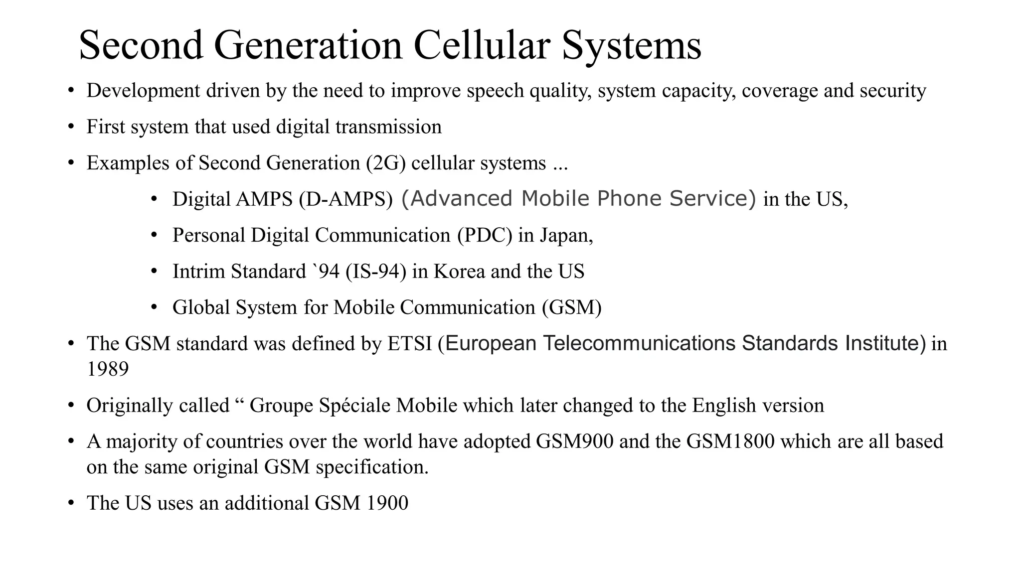 Second Generation Cellular Systems
• Development driven by the need to improve speech quality, system capacity, coverage and security
• First system that used digital transmission
• Examples of Second Generation (2G) cellular systems ...
• Digital AMPS (D-AMPS) (Advanced Mobile Phone Service) in the US,
• Personal Digital Communication (PDC) in Japan,
• Intrim Standard `94 (IS-94) in Korea and the US
• Global System for Mobile Communication (GSM)
• The GSM standard was defined by ETSI (European Telecommunications Standards Institute) in
1989
• Originally called “ Groupe Spéciale Mobile which later changed to the English version
• A majority of countries over the world have adopted GSM900 and the GSM1800 which are all based
on the same original GSM specification.
• The US uses an additional GSM 1900
 