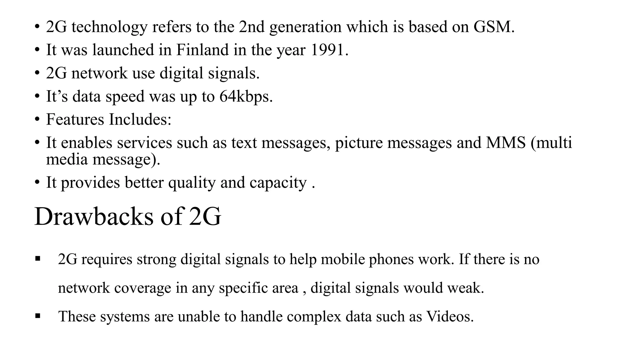 Drawbacks of 2G
• 2G technology refers to the 2nd generation which is based on GSM.
• It was launched in Finland in the year 1991.
• 2G network use digital signals.
• It’s data speed was up to 64kbps.
• Features Includes:
• It enables services such as text messages, picture messages and MMS (multi
media message).
• It provides better quality and capacity .
▪ 2G requires strong digital signals to help mobile phones work. If there is no
network coverage in any specific area , digital signals would weak.
▪ These systems are unable to handle complex data such as Videos.
 