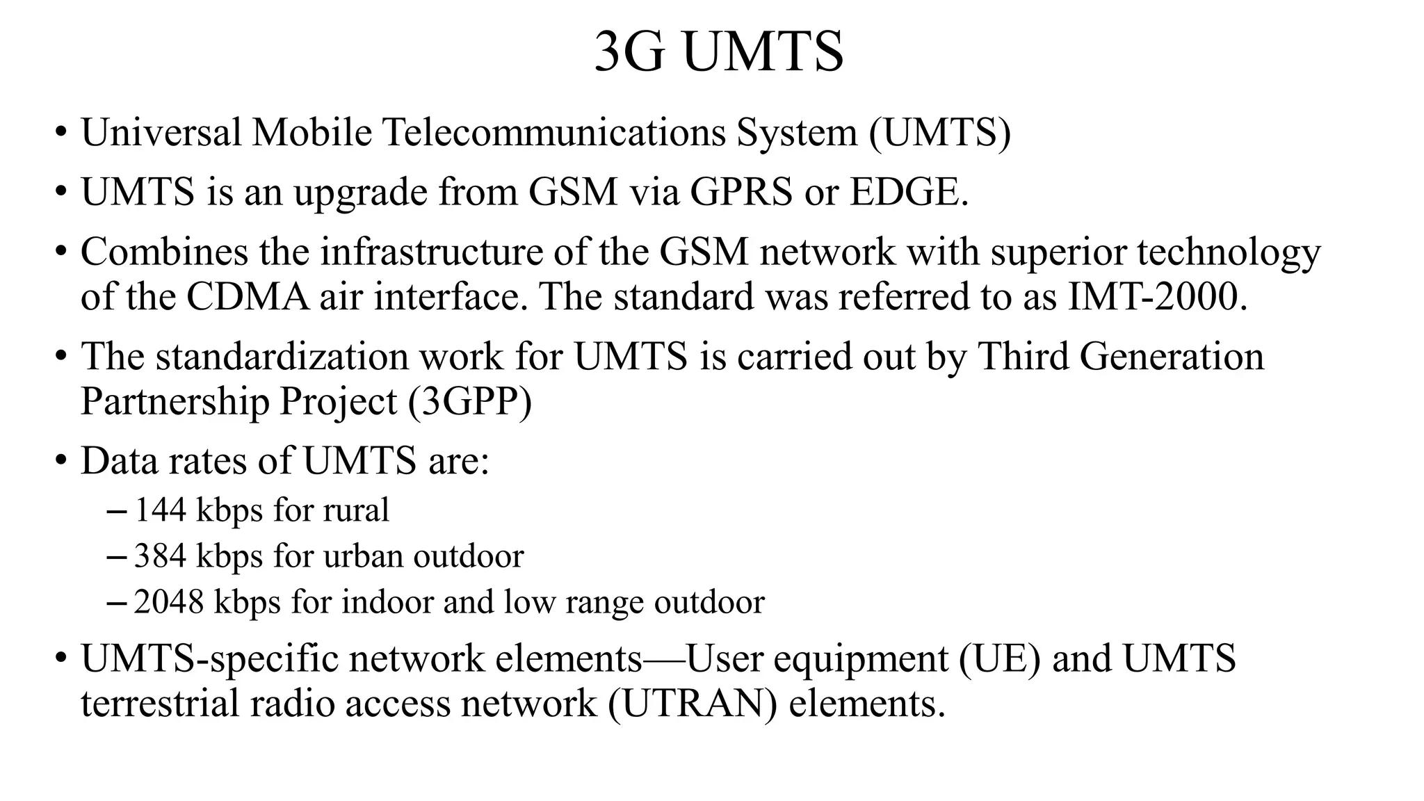 3G UMTS
• Universal Mobile Telecommunications System (UMTS)
• UMTS is an upgrade from GSM via GPRS or EDGE.
• Combines the infrastructure of the GSM network with superior technology
of the CDMA air interface. The standard was referred to as IMT-2000.
• The standardization work for UMTS is carried out by Third Generation
Partnership Project (3GPP)
• Data rates of UMTS are:
– 144 kbps for rural
– 384 kbps for urban outdoor
– 2048 kbps for indoor and low range outdoor
• UMTS-specific network elements—User equipment (UE) and UMTS
terrestrial radio access network (UTRAN) elements.
 