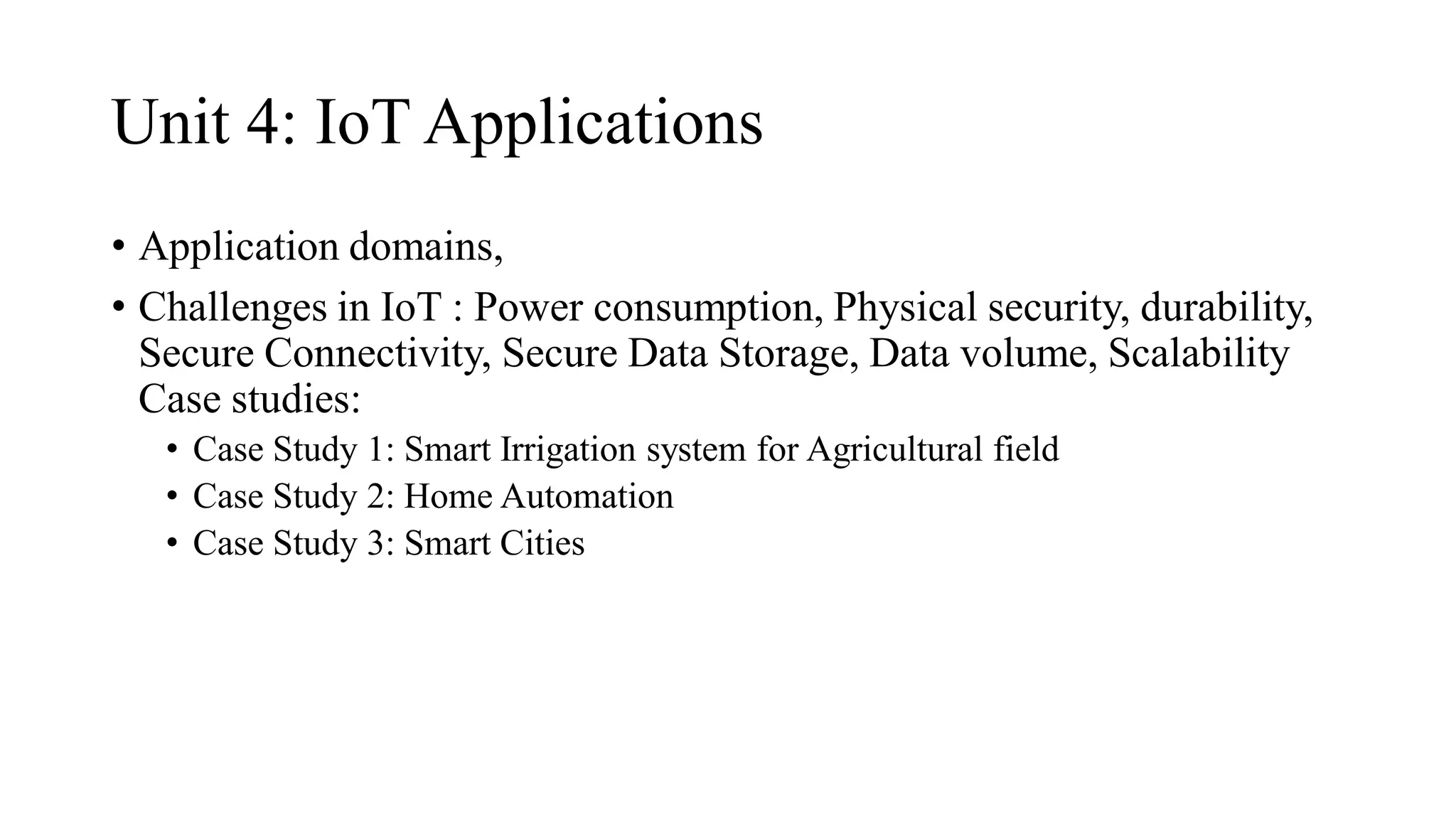 Unit 4: IoT Applications
• Application domains,
• Challenges in IoT : Power consumption, Physical security, durability,
Secure Connectivity, Secure Data Storage, Data volume, Scalability
Case studies:
• Case Study 1: Smart Irrigation system for Agricultural field
• Case Study 2: Home Automation
• Case Study 3: Smart Cities
 