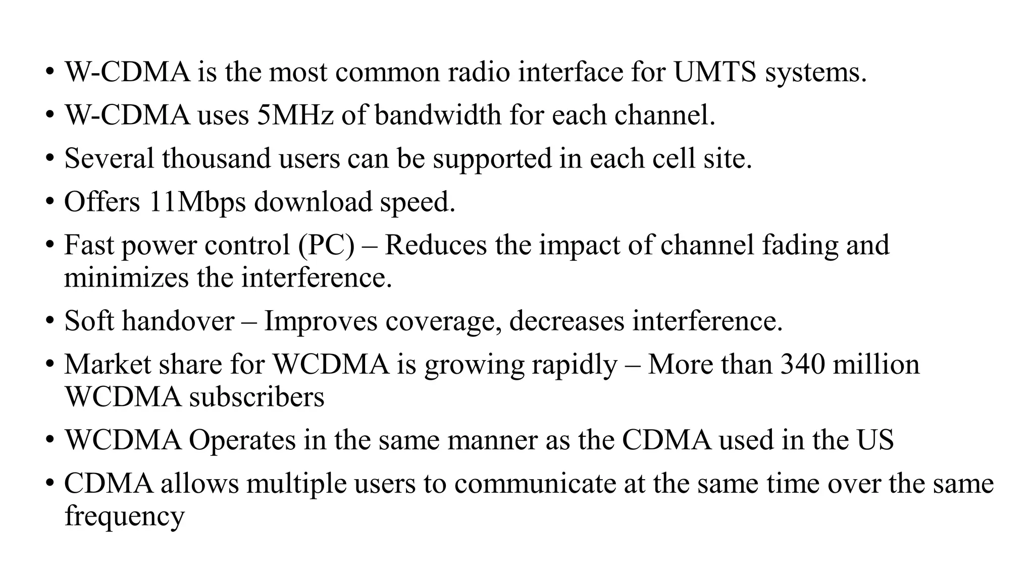 • W-CDMA is the most common radio interface for UMTS systems.
• W-CDMA uses 5MHz of bandwidth for each channel.
• Several thousand users can be supported in each cell site.
• Offers 11Mbps download speed.
• Fast power control (PC) – Reduces the impact of channel fading and
minimizes the interference.
• Soft handover – Improves coverage, decreases interference.
• Market share for WCDMA is growing rapidly – More than 340 million
WCDMA subscribers
• WCDMA Operates in the same manner as the CDMA used in the US
• CDMA allows multiple users to communicate at the same time over the same
frequency
 