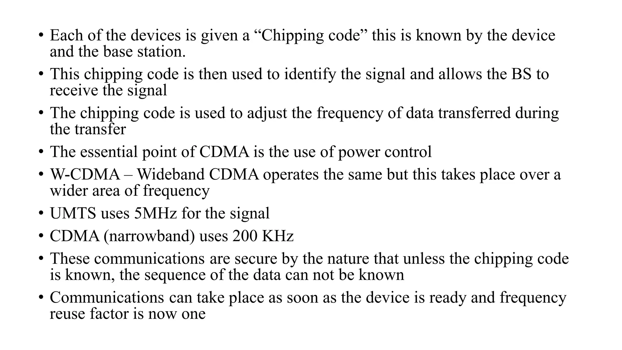 • Each of the devices is given a “Chipping code” this is known by the device
and the base station.
• This chipping code is then used to identify the signal and allows the BS to
receive the signal
• The chipping code is used to adjust the frequency of data transferred during
the transfer
• The essential point of CDMA is the use of power control
• W-CDMA – Wideband CDMA operates the same but this takes place over a
wider area of frequency
• UMTS uses 5MHz for the signal
• CDMA (narrowband) uses 200 KHz
• These communications are secure by the nature that unless the chipping code
is known, the sequence of the data can not be known
• Communications can take place as soon as the device is ready and frequency
reuse factor is now one
 