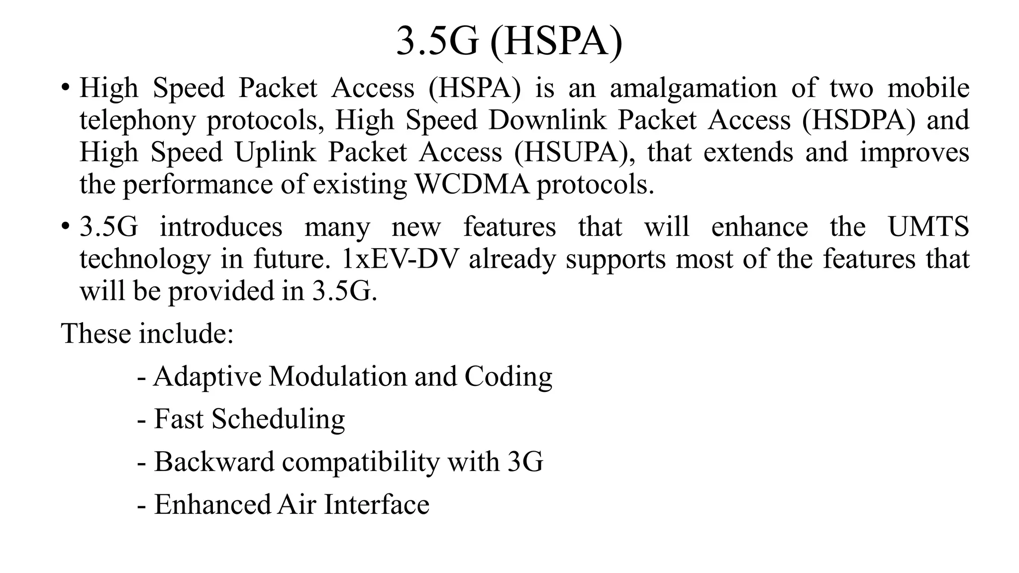 3.5G (HSPA)
• High Speed Packet Access (HSPA) is an amalgamation of two mobile
telephony protocols, High Speed Downlink Packet Access (HSDPA) and
High Speed Uplink Packet Access (HSUPA), that extends and improves
the performance of existing WCDMA protocols.
• 3.5G introduces many new features that will enhance the UMTS
technology in future. 1xEV-DV already supports most of the features that
will be provided in 3.5G.
These include:
- Adaptive Modulation and Coding
- Fast Scheduling
- Backward compatibility with 3G
- Enhanced Air Interface
 