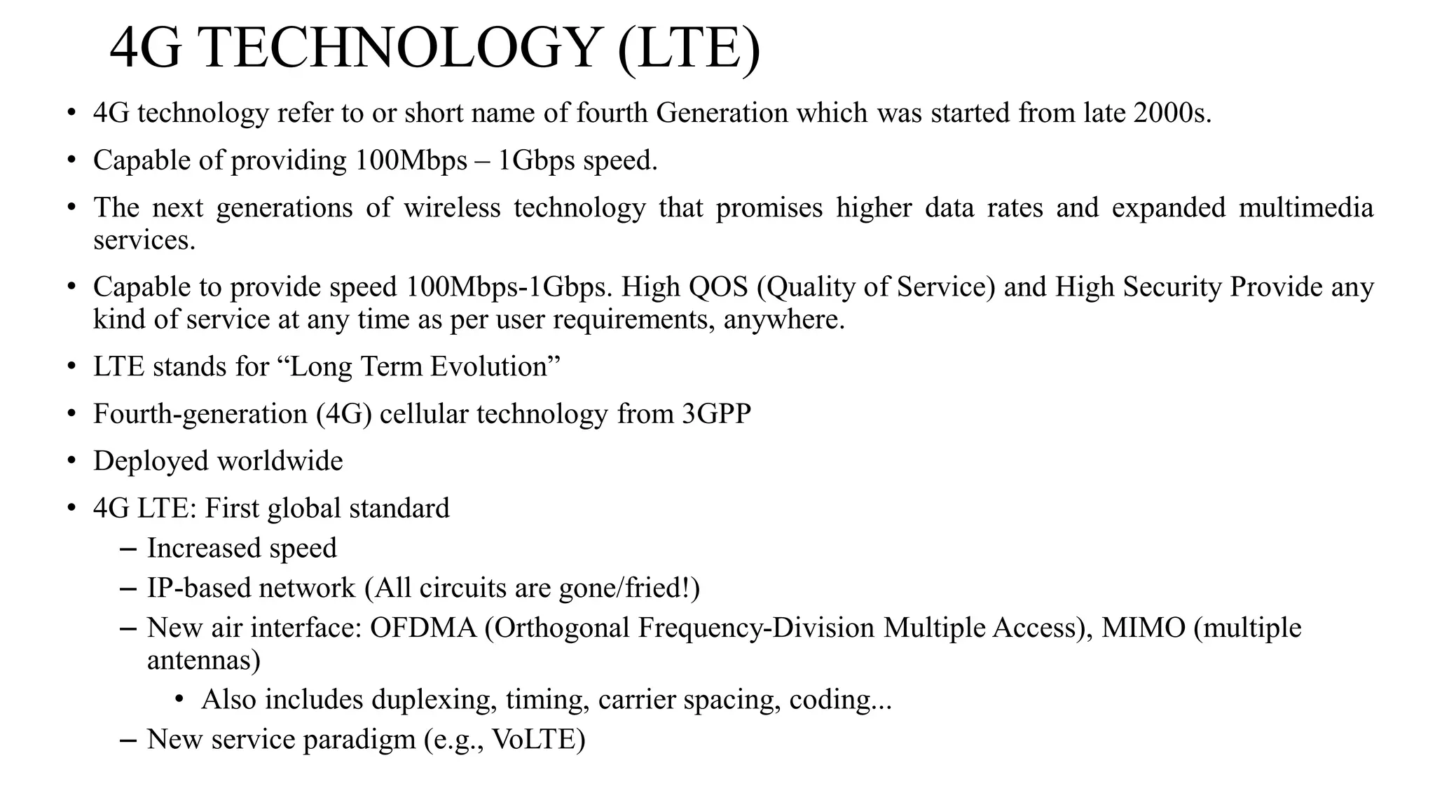 4G TECHNOLOGY (LTE)
• 4G technology refer to or short name of fourth Generation which was started from late 2000s.
• Capable of providing 100Mbps – 1Gbps speed.
• The next generations of wireless technology that promises higher data rates and expanded multimedia
services.
• Capable to provide speed 100Mbps-1Gbps. High QOS (Quality of Service) and High Security Provide any
kind of service at any time as per user requirements, anywhere.
• LTE stands for “Long Term Evolution”
• Fourth-generation (4G) cellular technology from 3GPP
• Deployed worldwide
• 4G LTE: First global standard
– Increased speed
– IP-based network (All circuits are gone/fried!)
– New air interface: OFDMA (Orthogonal Frequency-Division Multiple Access), MIMO (multiple
antennas)
• Also includes duplexing, timing, carrier spacing, coding...
– New service paradigm (e.g., VoLTE)
 
