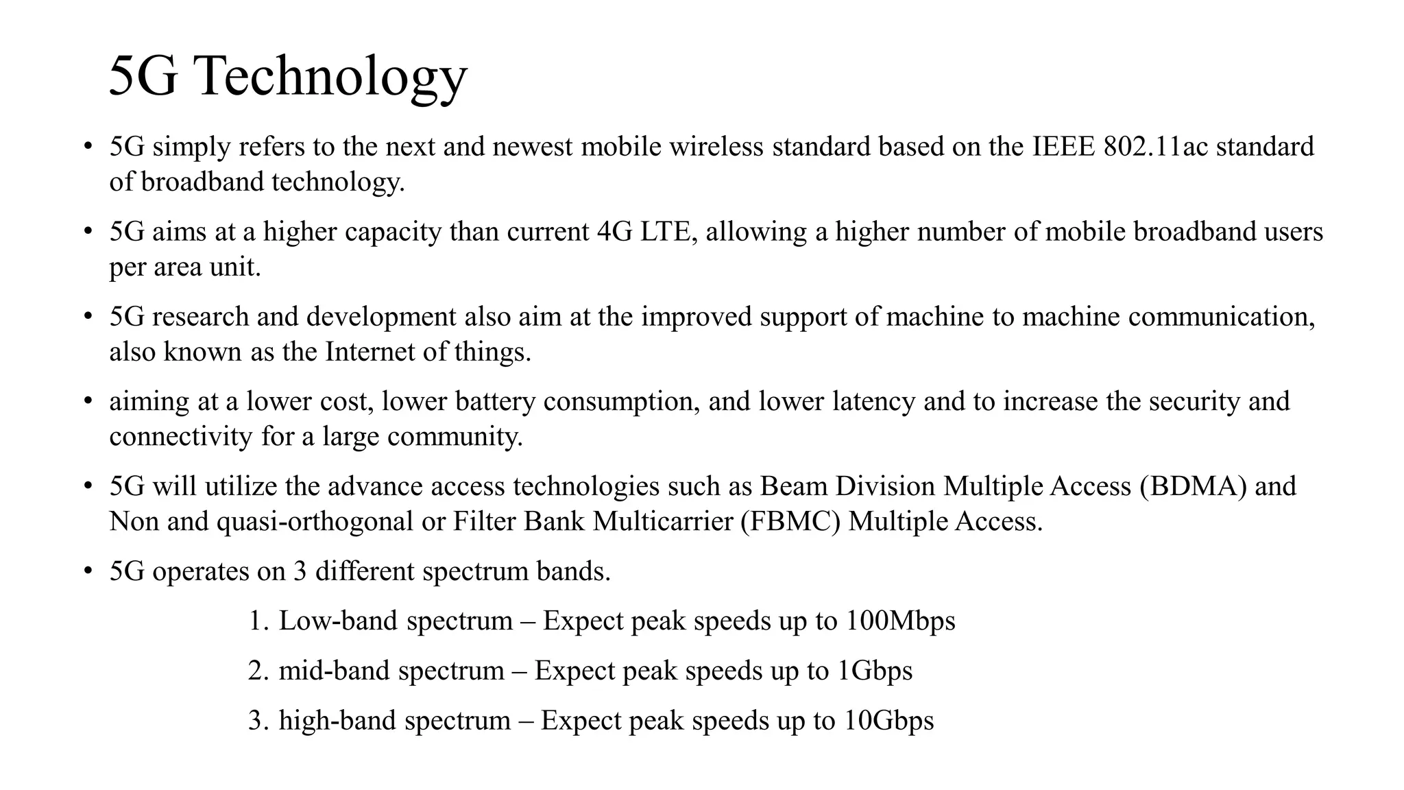 5G Technology
• 5G simply refers to the next and newest mobile wireless standard based on the IEEE 802.11ac standard
of broadband technology.
• 5G aims at a higher capacity than current 4G LTE, allowing a higher number of mobile broadband users
per area unit.
• 5G research and development also aim at the improved support of machine to machine communication,
also known as the Internet of things.
• aiming at a lower cost, lower battery consumption, and lower latency and to increase the security and
connectivity for a large community.
• 5G will utilize the advance access technologies such as Beam Division Multiple Access (BDMA) and
Non and quasi-orthogonal or Filter Bank Multicarrier (FBMC) Multiple Access.
• 5G operates on 3 different spectrum bands.
1. Low-band spectrum – Expect peak speeds up to 100Mbps
2. mid-band spectrum – Expect peak speeds up to 1Gbps
3. high-band spectrum – Expect peak speeds up to 10Gbps
 