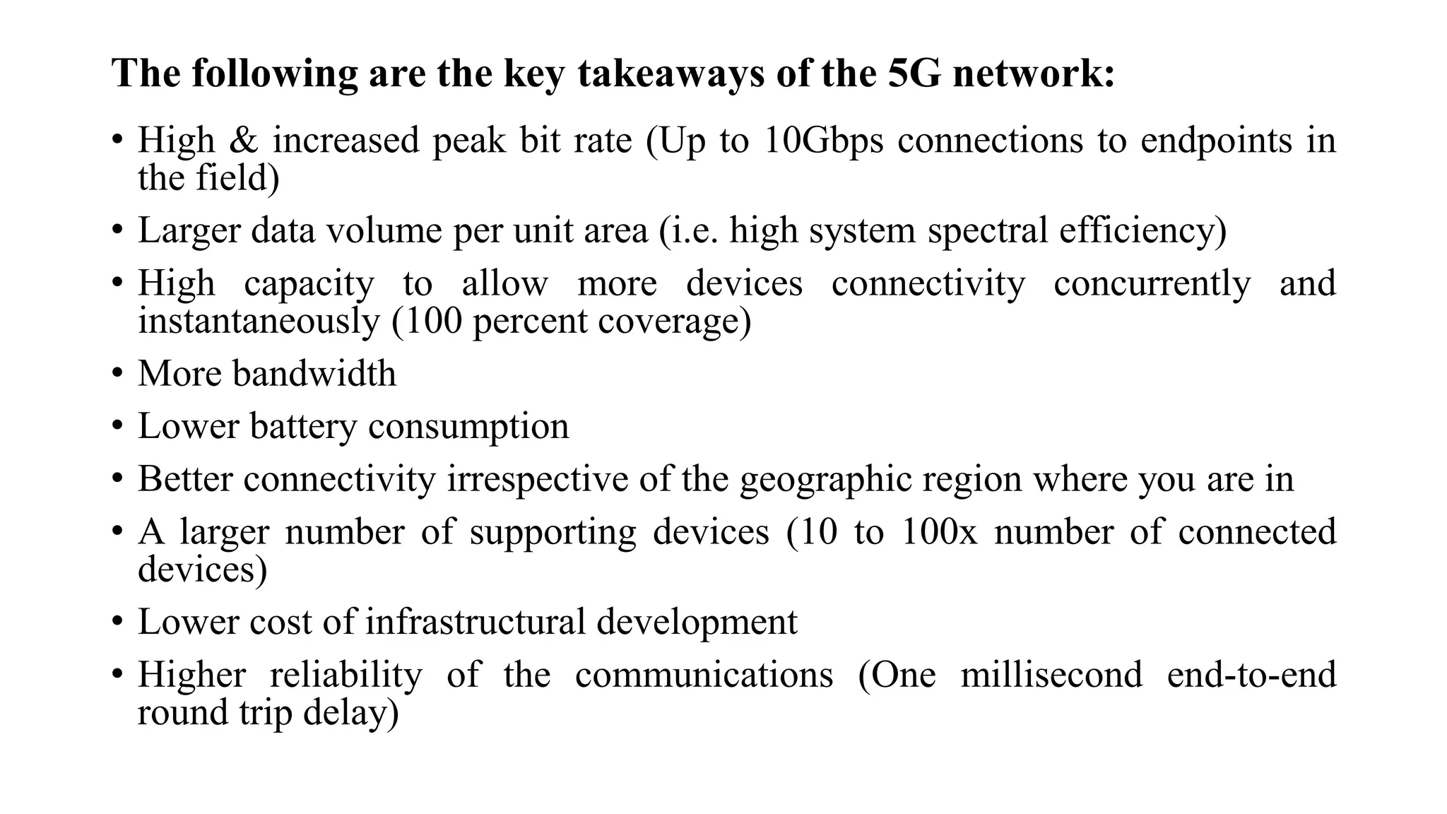 The following are the key takeaways of the 5G network:
• High & increased peak bit rate (Up to 10Gbps connections to endpoints in
the field)
• Larger data volume per unit area (i.e. high system spectral efficiency)
• High capacity to allow more devices connectivity concurrently and
instantaneously (100 percent coverage)
• More bandwidth
• Lower battery consumption
• Better connectivity irrespective of the geographic region where you are in
• A larger number of supporting devices (10 to 100x number of connected
devices)
• Lower cost of infrastructural development
• Higher reliability of the communications (One millisecond end-to-end
round trip delay)
 