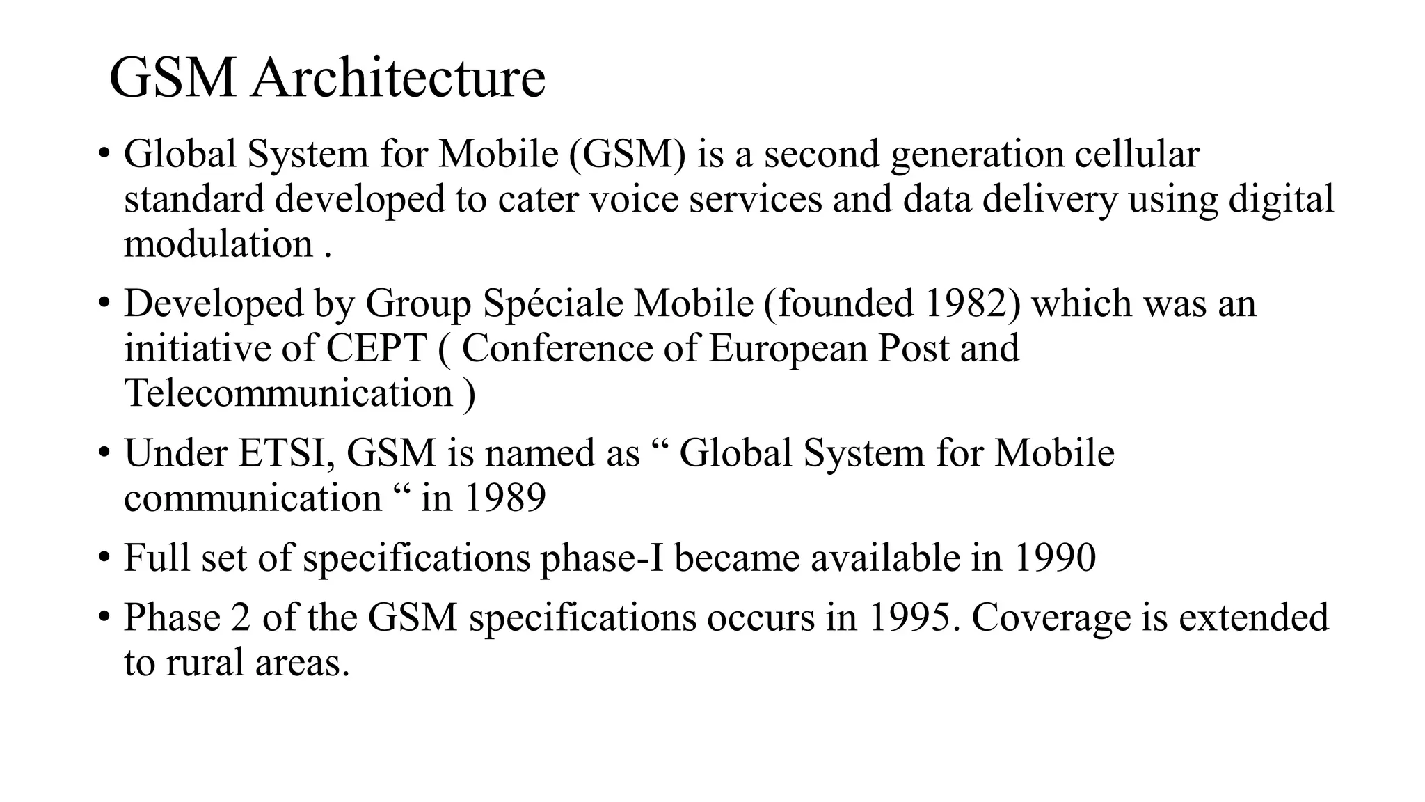GSM Architecture
• Global System for Mobile (GSM) is a second generation cellular
standard developed to cater voice services and data delivery using digital
modulation .
• Developed by Group Spéciale Mobile (founded 1982) which was an
initiative of CEPT ( Conference of European Post and
Telecommunication )
• Under ETSI, GSM is named as “ Global System for Mobile
communication “ in 1989
• Full set of specifications phase-I became available in 1990
• Phase 2 of the GSM specifications occurs in 1995. Coverage is extended
to rural areas.
 