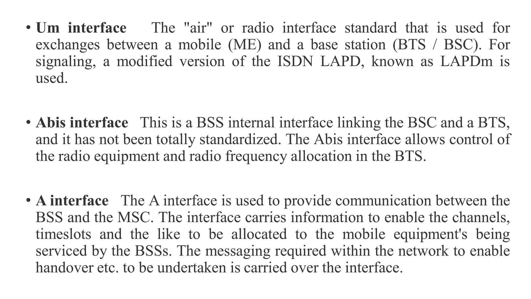 • Um interface The "air" or radio interface standard that is used for
exchanges between a mobile (ME) and a base station (BTS / BSC). For
signaling, a modified version of the ISDN LAPD, known as LAPDm is
used.
• Abis interface This is a BSS internal interface linking the BSC and a BTS,
and it has not been totally standardized. The Abis interface allows control of
the radio equipment and radio frequency allocation in the BTS.
• A interface The A interface is used to provide communication between the
BSS and the MSC. The interface carries information to enable the channels,
timeslots and the like to be allocated to the mobile equipment's being
serviced by the BSSs. The messaging required within the network to enable
handover etc. to be undertaken is carried over the interface.
 