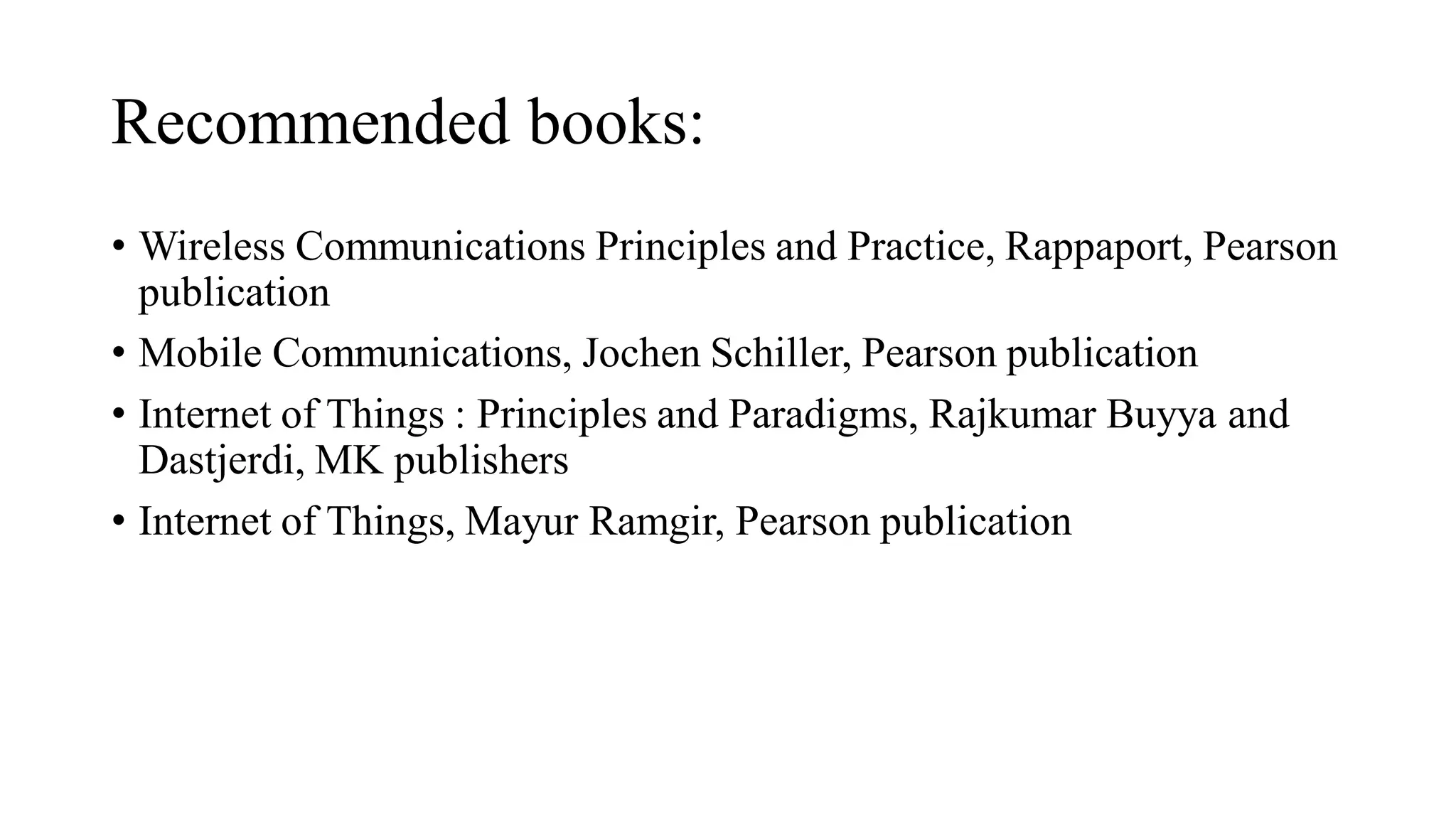 Recommended books:
• Wireless Communications Principles and Practice, Rappaport, Pearson
publication
• Mobile Communications, Jochen Schiller, Pearson publication
• Internet of Things : Principles and Paradigms, Rajkumar Buyya and
Dastjerdi, MK publishers
• Internet of Things, Mayur Ramgir, Pearson publication
 