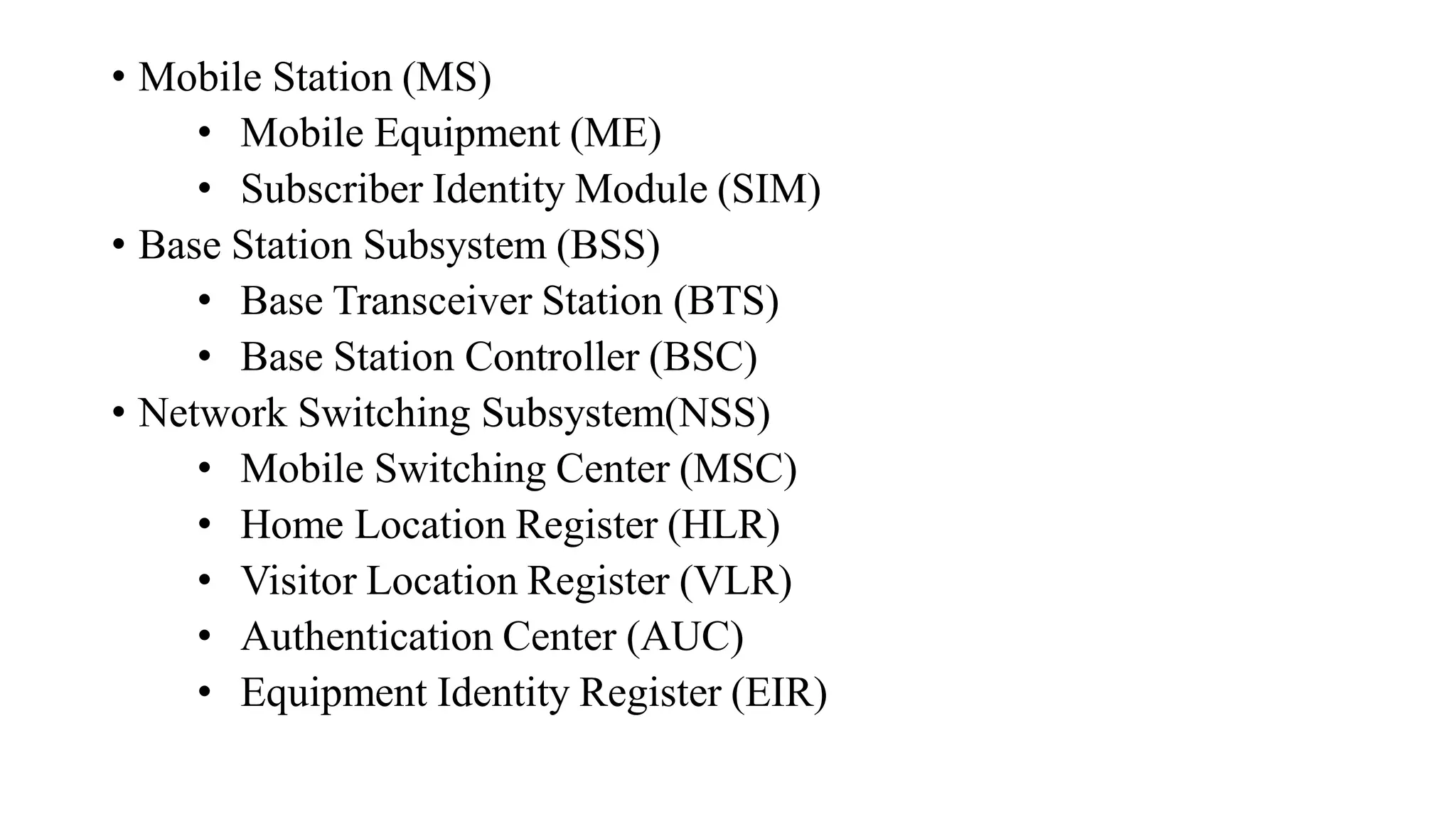 • Mobile Station (MS)
• Mobile Equipment (ME)
• Subscriber Identity Module (SIM)
• Base Station Subsystem (BSS)
• Base Transceiver Station (BTS)
• Base Station Controller (BSC)
• Network Switching Subsystem(NSS)
• Mobile Switching Center (MSC)
• Home Location Register (HLR)
• Visitor Location Register (VLR)
• Authentication Center (AUC)
• Equipment Identity Register (EIR)
 