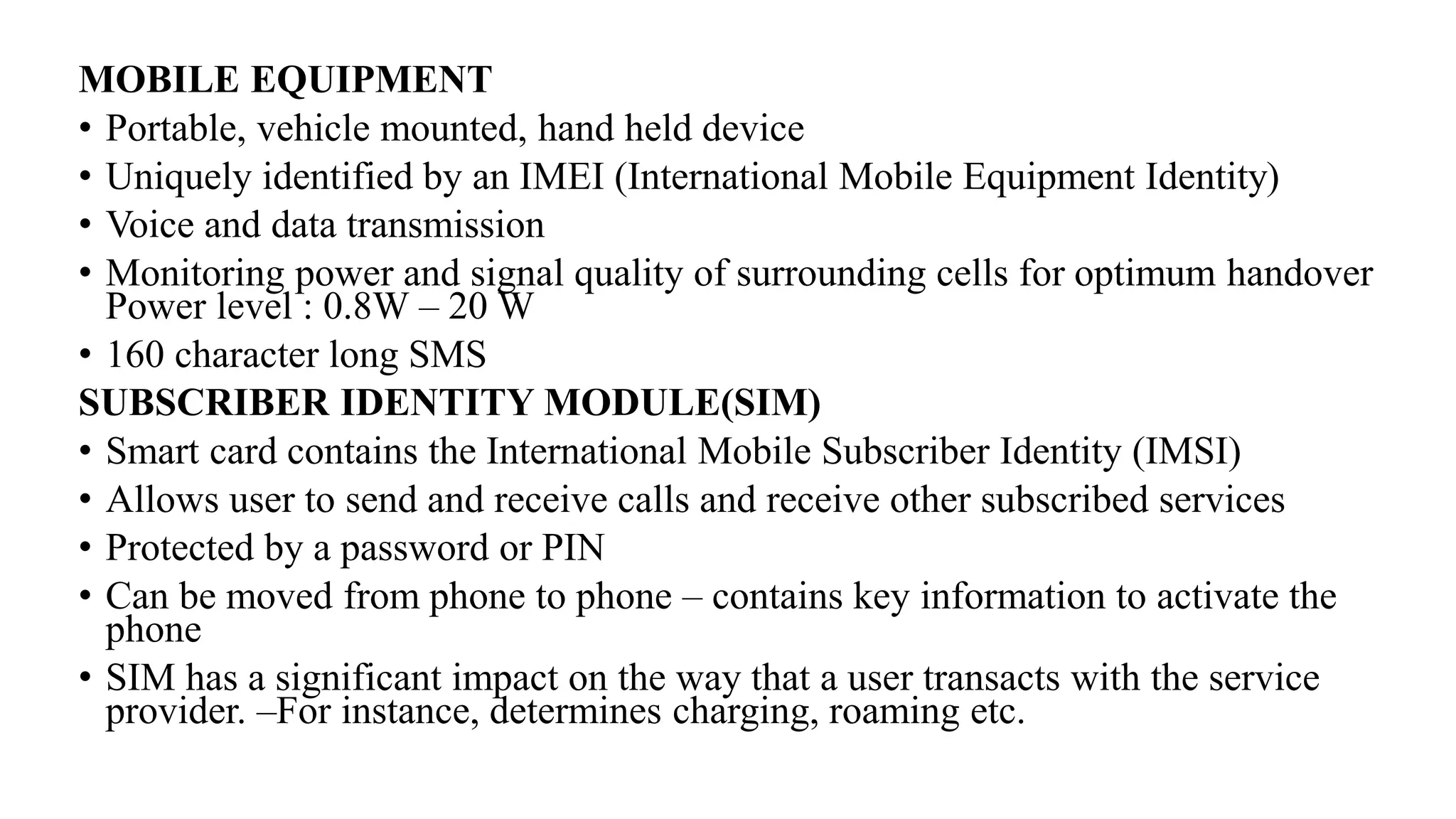 MOBILE EQUIPMENT
• Portable, vehicle mounted, hand held device
• Uniquely identified by an IMEI (International Mobile Equipment Identity)
• Voice and data transmission
• Monitoring power and signal quality of surrounding cells for optimum handover
Power level : 0.8W – 20 W
• 160 character long SMS
SUBSCRIBER IDENTITY MODULE(SIM)
• Smart card contains the International Mobile Subscriber Identity (IMSI)
• Allows user to send and receive calls and receive other subscribed services
• Protected by a password or PIN
• Can be moved from phone to phone – contains key information to activate the
phone
• SIM has a significant impact on the way that a user transacts with the service
provider. –For instance, determines charging, roaming etc.
 