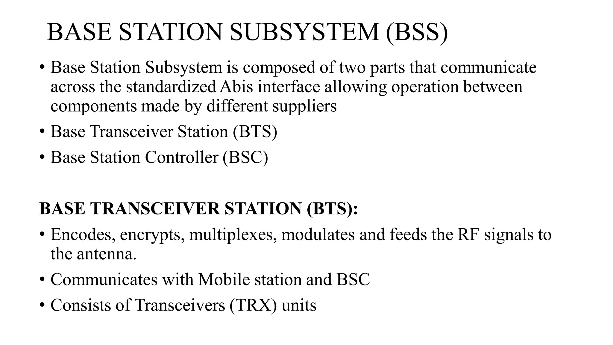 BASE STATION SUBSYSTEM (BSS)
• Base Station Subsystem is composed of two parts that communicate
across the standardized Abis interface allowing operation between
components made by different suppliers
• Base Transceiver Station (BTS)
• Base Station Controller (BSC)
BASE TRANSCEIVER STATION (BTS):
• Encodes, encrypts, multiplexes, modulates and feeds the RF signals to
the antenna.
• Communicates with Mobile station and BSC
• Consists of Transceivers (TRX) units
 