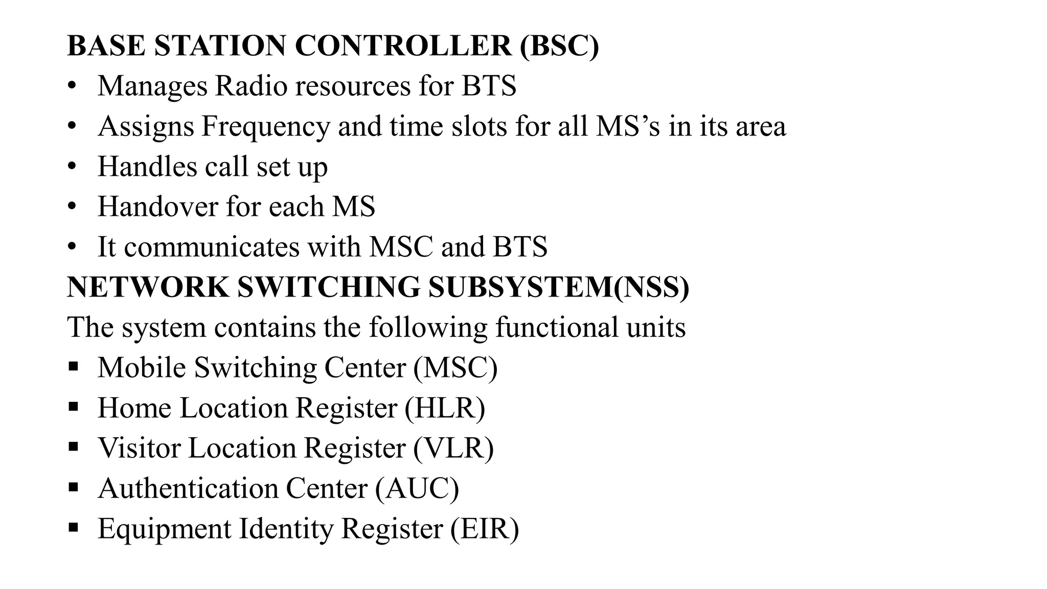 BASE STATION CONTROLLER (BSC)
• Manages Radio resources for BTS
• Assigns Frequency and time slots for all MS’s in its area
• Handles call set up
• Handover for each MS
• It communicates with MSC and BTS
NETWORK SWITCHING SUBSYSTEM(NSS)
The system contains the following functional units
▪ Mobile Switching Center (MSC)
▪ Home Location Register (HLR)
▪ Visitor Location Register (VLR)
▪ Authentication Center (AUC)
▪ Equipment Identity Register (EIR)
 