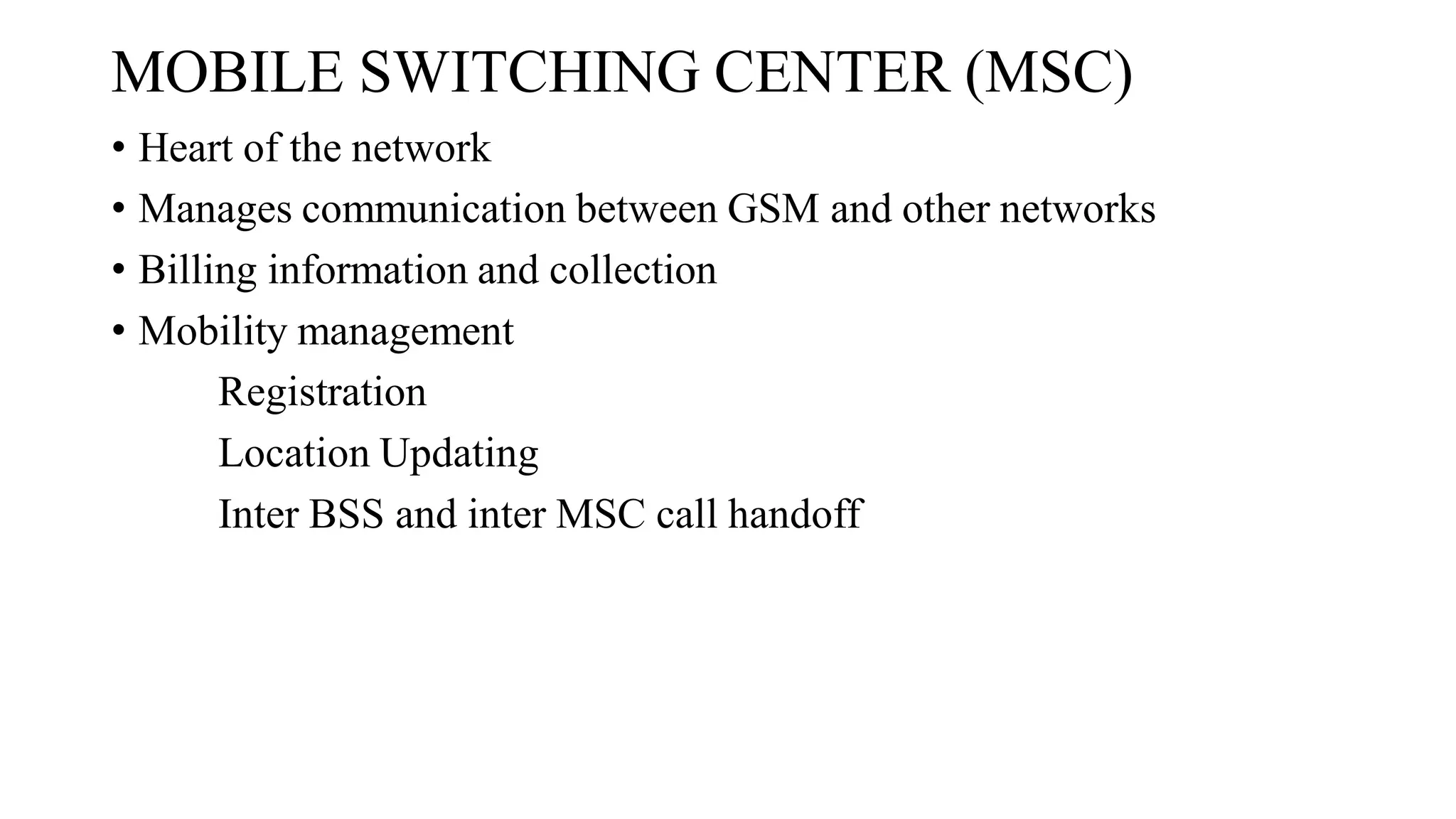 MOBILE SWITCHING CENTER (MSC)
• Heart of the network
• Manages communication between GSM and other networks
• Billing information and collection
• Mobility management
Registration
Location Updating
Inter BSS and inter MSC call handoff
 