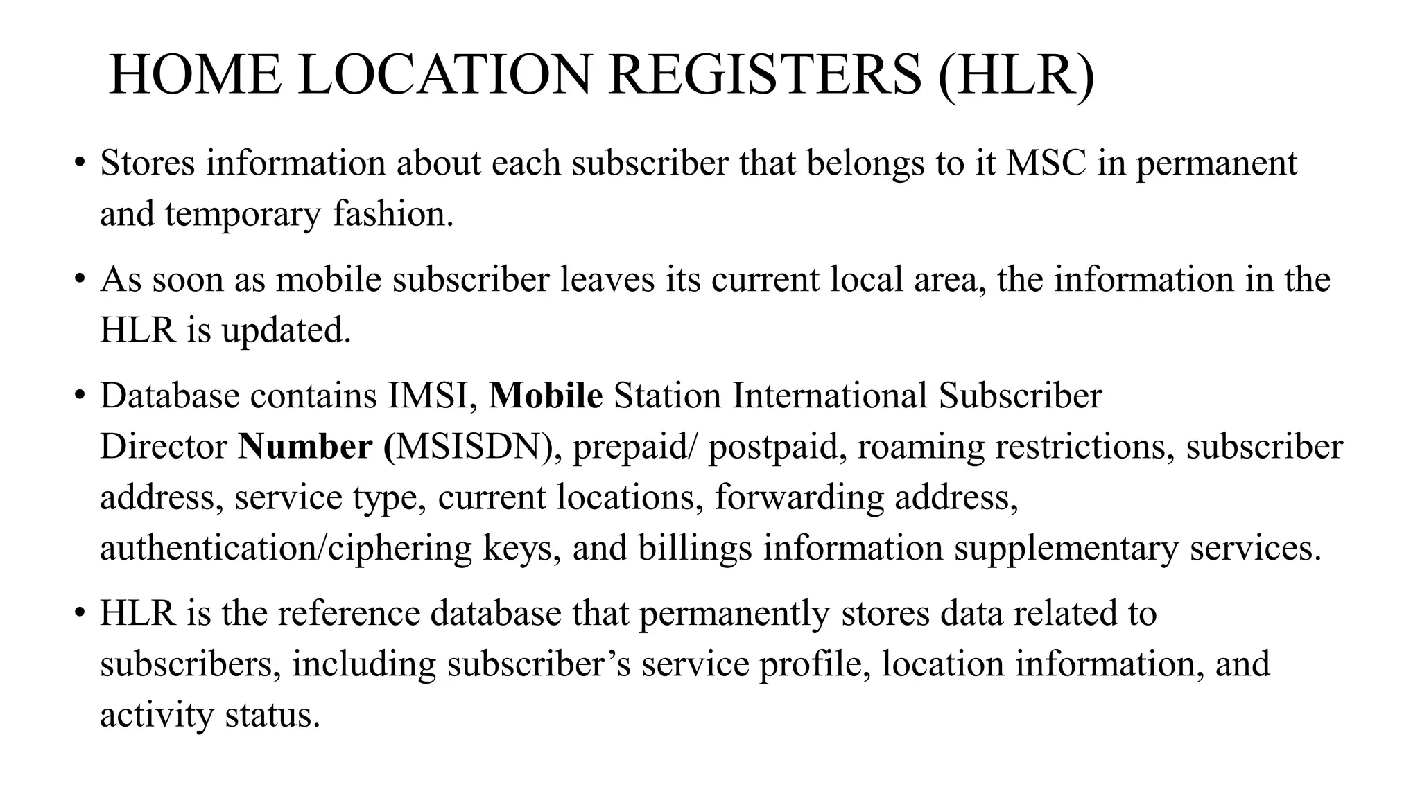 HOME LOCATION REGISTERS (HLR)
• Stores information about each subscriber that belongs to it MSC in permanent
and temporary fashion.
• As soon as mobile subscriber leaves its current local area, the information in the
HLR is updated.
• Database contains IMSI, Mobile Station International Subscriber
Director Number (MSISDN), prepaid/ postpaid, roaming restrictions, subscriber
address, service type, current locations, forwarding address,
authentication/ciphering keys, and billings information supplementary services.
• HLR is the reference database that permanently stores data related to
subscribers, including subscriber’s service profile, location information, and
activity status.
 