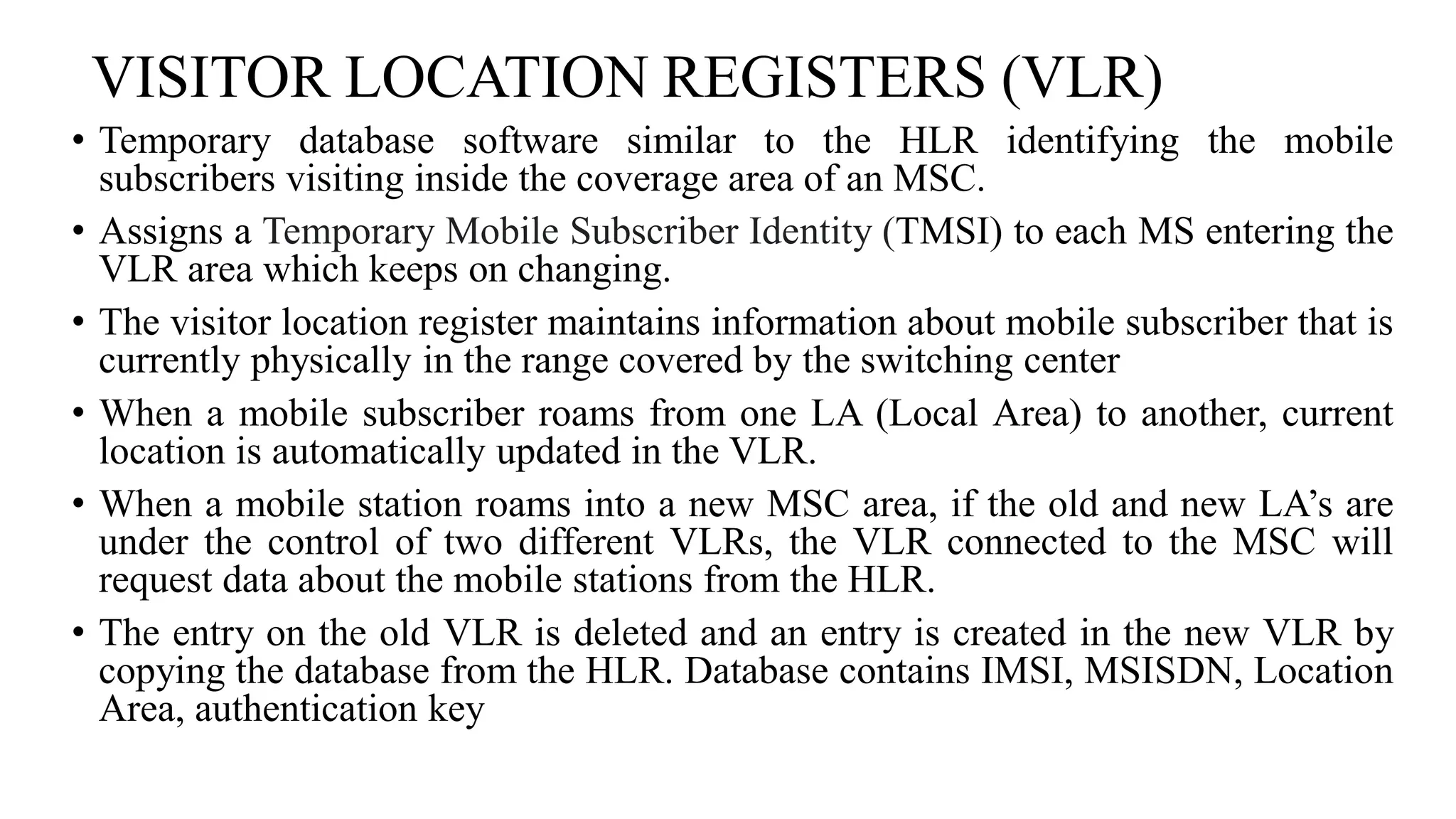VISITOR LOCATION REGISTERS (VLR)
• Temporary database software similar to the HLR identifying the mobile
subscribers visiting inside the coverage area of an MSC.
• Assigns a Temporary Mobile Subscriber Identity (TMSI) to each MS entering the
VLR area which keeps on changing.
• The visitor location register maintains information about mobile subscriber that is
currently physically in the range covered by the switching center
• When a mobile subscriber roams from one LA (Local Area) to another, current
location is automatically updated in the VLR.
• When a mobile station roams into a new MSC area, if the old and new LA’s are
under the control of two different VLRs, the VLR connected to the MSC will
request data about the mobile stations from the HLR.
• The entry on the old VLR is deleted and an entry is created in the new VLR by
copying the database from the HLR. Database contains IMSI, MSISDN, Location
Area, authentication key
 