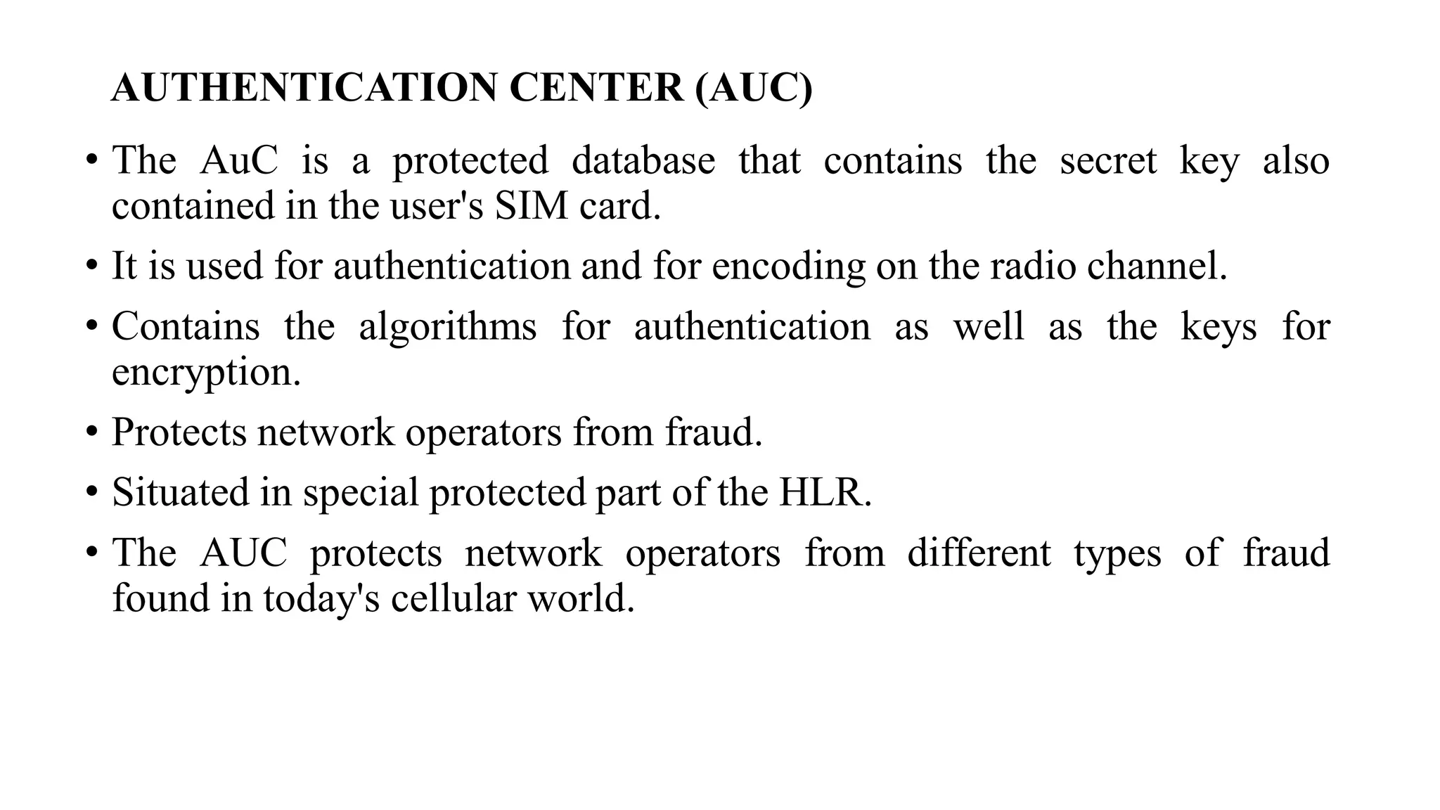AUTHENTICATION CENTER (AUC)
• The AuC is a protected database that contains the secret key also
contained in the user's SIM card.
• It is used for authentication and for encoding on the radio channel.
• Contains the algorithms for authentication as well as the keys for
encryption.
• Protects network operators from fraud.
• Situated in special protected part of the HLR.
• The AUC protects network operators from different types of fraud
found in today's cellular world.
 