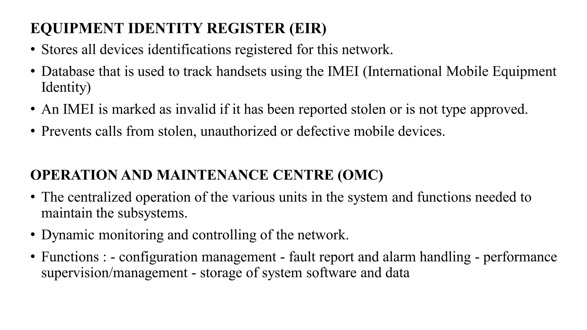 EQUIPMENT IDENTITY REGISTER (EIR)
• Stores all devices identifications registered for this network.
• Database that is used to track handsets using the IMEI (International Mobile Equipment
Identity)
• An IMEI is marked as invalid if it has been reported stolen or is not type approved.
• Prevents calls from stolen, unauthorized or defective mobile devices.
OPERATION AND MAINTENANCE CENTRE (OMC)
• The centralized operation of the various units in the system and functions needed to
maintain the subsystems.
• Dynamic monitoring and controlling of the network.
• Functions : - configuration management - fault report and alarm handling - performance
supervision/management - storage of system software and data
 