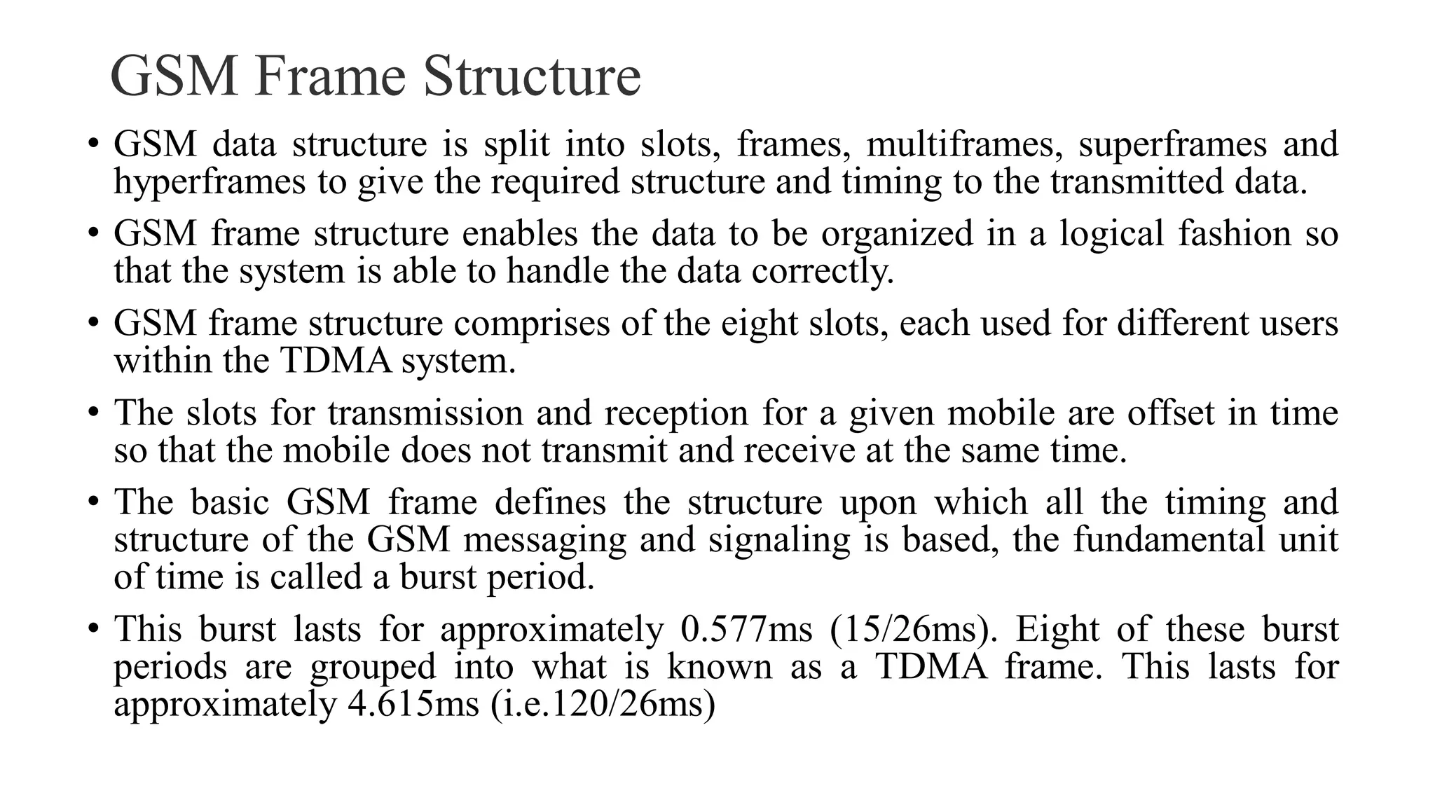 GSM Frame Structure
• GSM data structure is split into slots, frames, multiframes, superframes and
hyperframes to give the required structure and timing to the transmitted data.
• GSM frame structure enables the data to be organized in a logical fashion so
that the system is able to handle the data correctly.
• GSM frame structure comprises of the eight slots, each used for different users
within the TDMA system.
• The slots for transmission and reception for a given mobile are offset in time
so that the mobile does not transmit and receive at the same time.
• The basic GSM frame defines the structure upon which all the timing and
structure of the GSM messaging and signaling is based, the fundamental unit
of time is called a burst period.
• This burst lasts for approximately 0.577ms (15/26ms). Eight of these burst
periods are grouped into what is known as a TDMA frame. This lasts for
approximately 4.615ms (i.e.120/26ms)
 