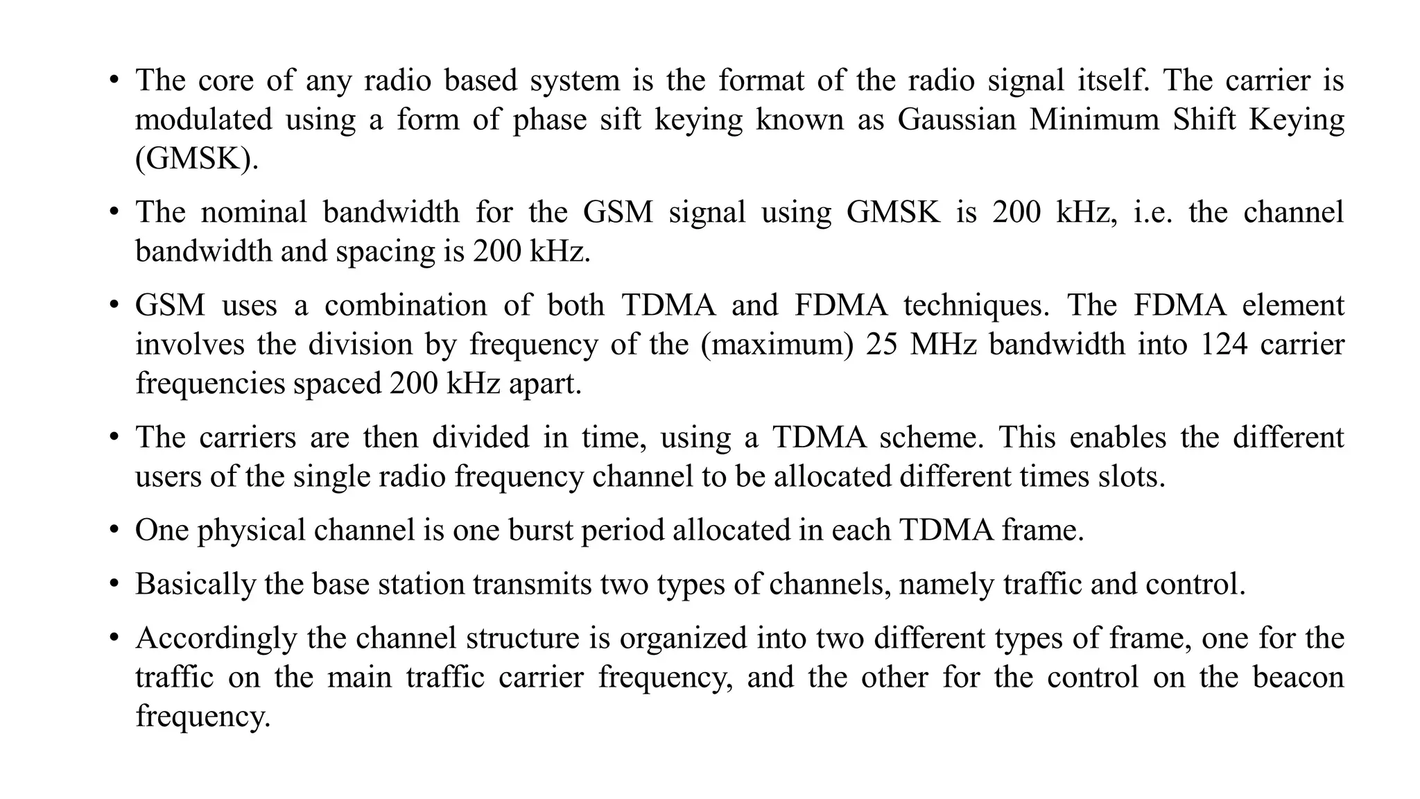 • The core of any radio based system is the format of the radio signal itself. The carrier is
modulated using a form of phase sift keying known as Gaussian Minimum Shift Keying
(GMSK).
• The nominal bandwidth for the GSM signal using GMSK is 200 kHz, i.e. the channel
bandwidth and spacing is 200 kHz.
• GSM uses a combination of both TDMA and FDMA techniques. The FDMA element
involves the division by frequency of the (maximum) 25 MHz bandwidth into 124 carrier
frequencies spaced 200 kHz apart.
• The carriers are then divided in time, using a TDMA scheme. This enables the different
users of the single radio frequency channel to be allocated different times slots.
• One physical channel is one burst period allocated in each TDMA frame.
• Basically the base station transmits two types of channels, namely traffic and control.
• Accordingly the channel structure is organized into two different types of frame, one for the
traffic on the main traffic carrier frequency, and the other for the control on the beacon
frequency.
 