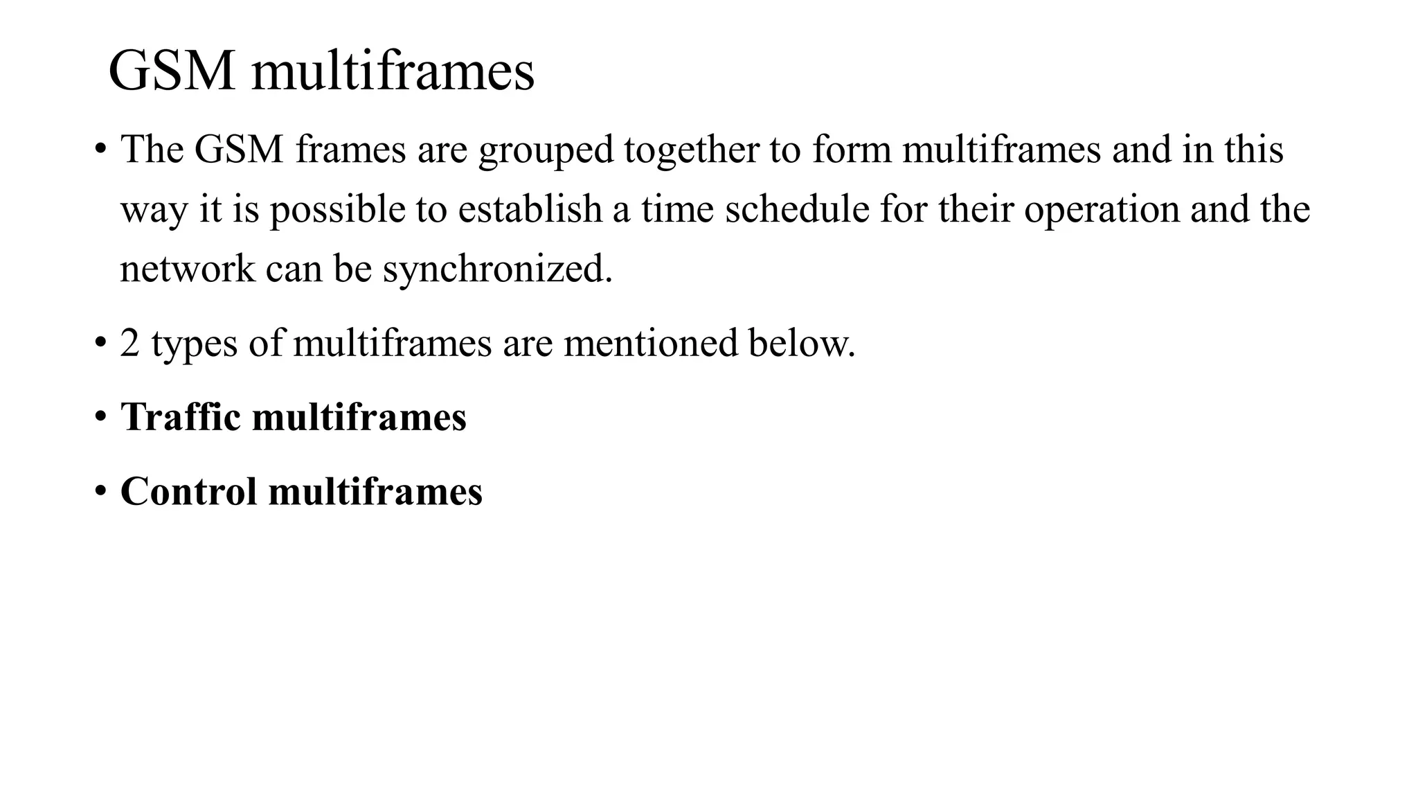 GSM multiframes
• The GSM frames are grouped together to form multiframes and in this
way it is possible to establish a time schedule for their operation and the
network can be synchronized.
• 2 types of multiframes are mentioned below.
• Traffic multiframes
• Control multiframes
 