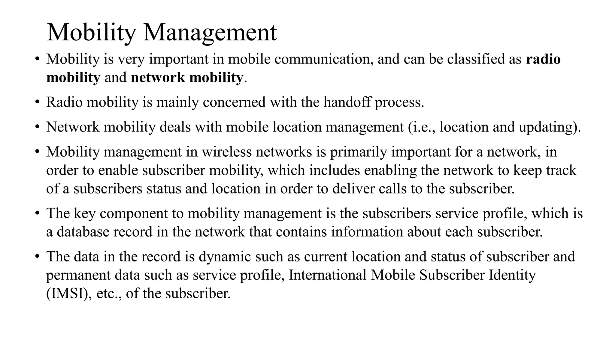 Mobility Management
• Mobility is very important in mobile communication, and can be classified as radio
mobility and network mobility.
• Radio mobility is mainly concerned with the handoff process.
• Network mobility deals with mobile location management (i.e., location and updating).
• Mobility management in wireless networks is primarily important for a network, in
order to enable subscriber mobility, which includes enabling the network to keep track
of a subscribers status and location in order to deliver calls to the subscriber.
• The key component to mobility management is the subscribers service profile, which is
a database record in the network that contains information about each subscriber.
• The data in the record is dynamic such as current location and status of subscriber and
permanent data such as service profile, International Mobile Subscriber Identity
(IMSI), etc., of the subscriber.
 