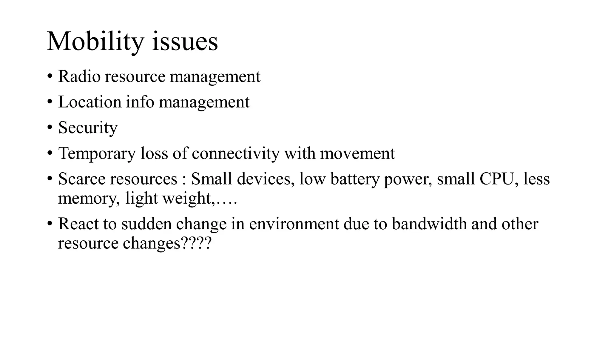 Mobility issues
• Radio resource management
• Location info management
• Security
• Temporary loss of connectivity with movement
• Scarce resources : Small devices, low battery power, small CPU, less
memory, light weight,….
• React to sudden change in environment due to bandwidth and other
resource changes????
 